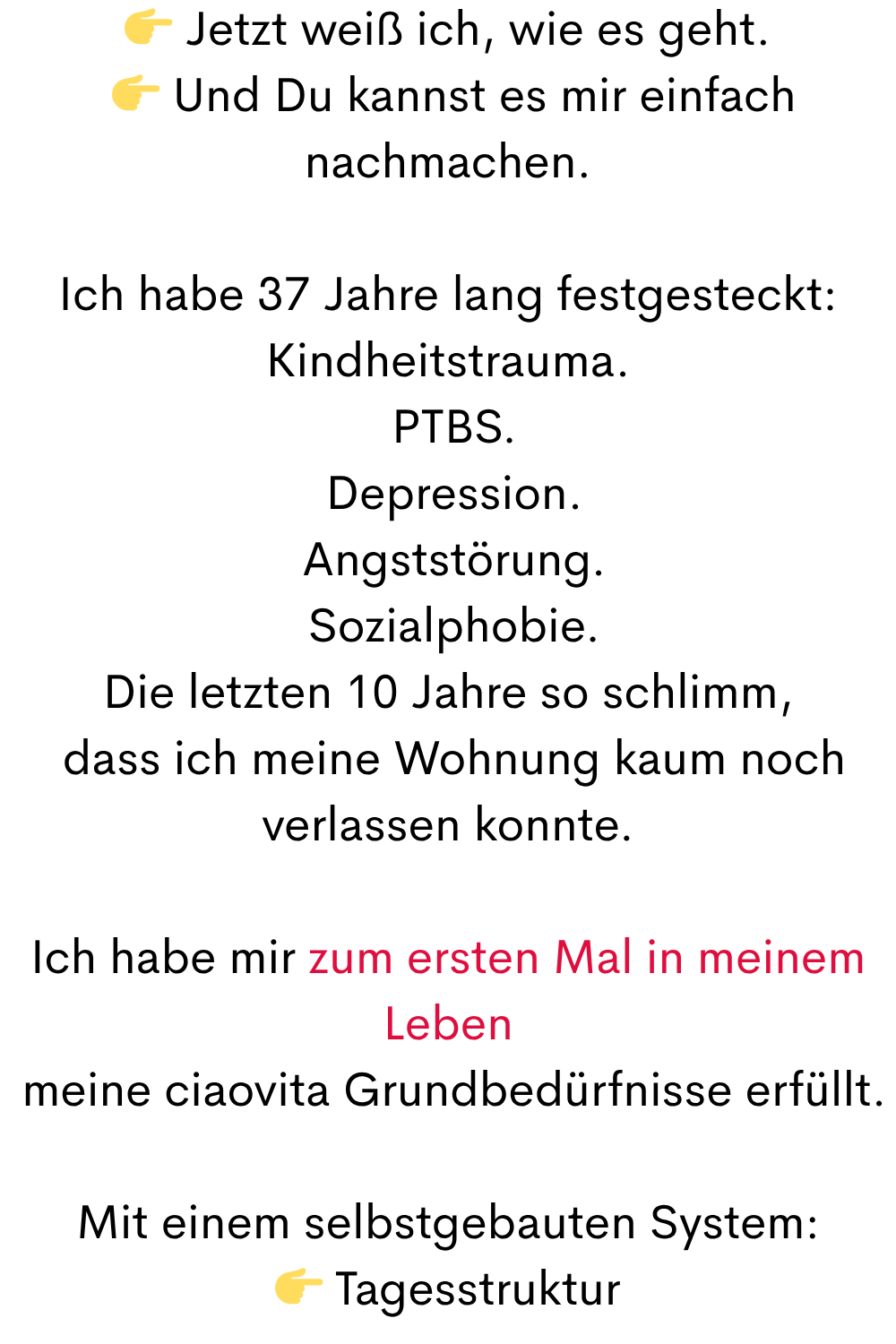  Jetzt weiß ich, wie es geht.
  Und Du kannst es mir einfach nachmachen.
Ich habe 37 Jahre lang festgesteckt:
Kindheitstrauma.
 PTBS.
 Depression.
 Angststörung.
 Sozialphobie.
Die letzten 10 Jahre so schlimm,
 dass ich meine Wohnung kaum noch verlassen konnte.
Ich habe mir zum ersten Mal in meinem Leben
 meine ciaovita Grundbedürfnisse erfüllt.
Mit einem selbstgebauten System:
 Tagesstruktur
