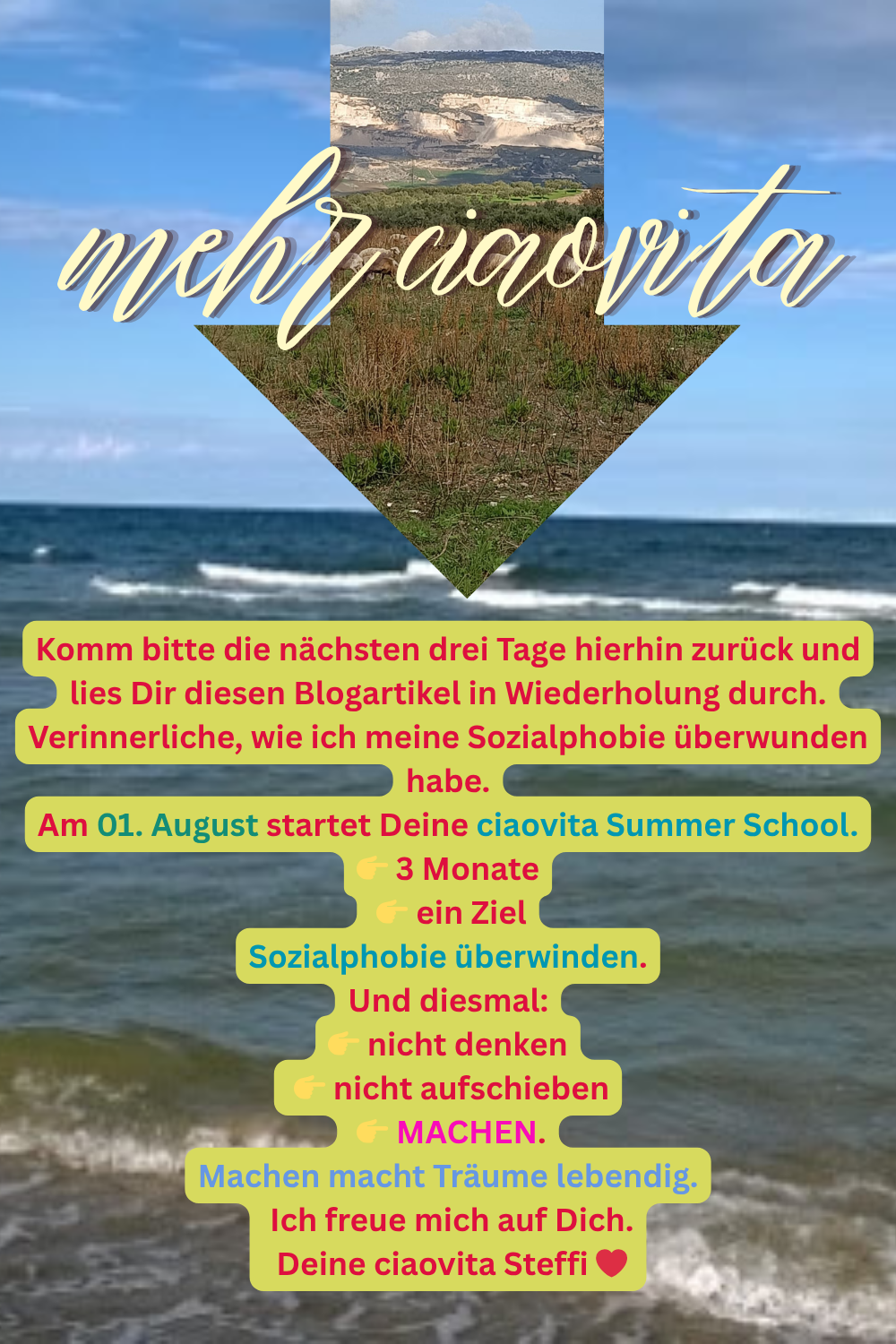 Komm bitte die nächsten drei Tage hierhin zurück und lies Dir diesen Blogartikel in Wiederholung durch.
Verinnerliche, wie ich meine Sozialphobie überwunden habe.
Am 01. August startet Deine ciaovita Summer School.
 3 Monate
 ein Ziel
Sozialphobie überwinden.
Und diesmal:
 nicht denken
 nicht aufschieben
 MACHEN.
Machen macht Träume lebendig.
Ich freue mich auf Dich.
Deine ciaovita Steffi ❤️