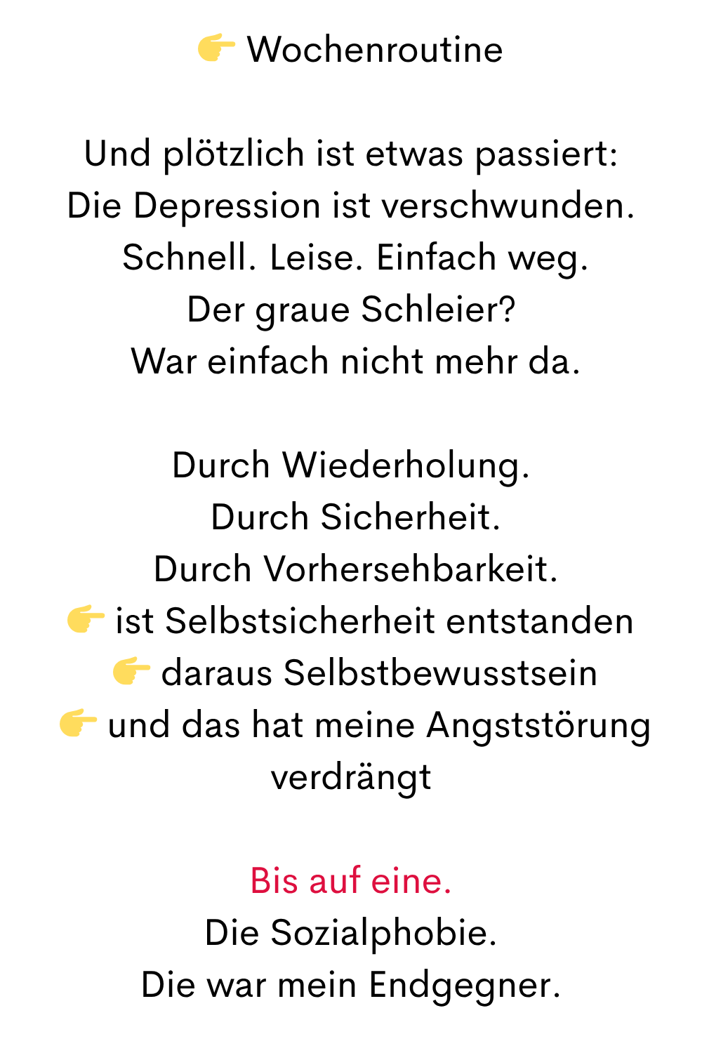  Wochenroutine
Und plötzlich ist etwas passiert:
Die Depression ist verschwunden.
 Schnell. Leise. Einfach weg.
Der graue Schleier?
 War einfach nicht mehr da.
Durch Wiederholung.
 Durch Sicherheit.
 Durch Vorhersehbarkeit.
 ist Selbstsicherheit entstanden
  daraus Selbstbewusstsein
  und das hat meine Angststörung verdrängt
Bis auf eine.
Die Sozialphobie.
Die war mein Endgegner.
