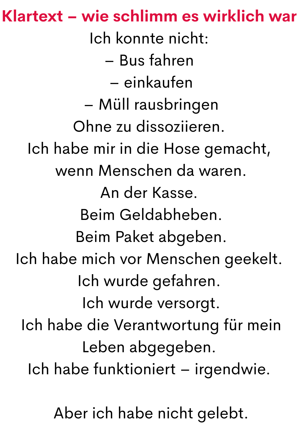 Klartext – wie schlimm es wirklich war
Ich konnte nicht:
– Bus fahren
 – einkaufen
 – Müll rausbringen
Ohne zu dissoziieren.
Ich habe mir in die Hose gemacht,
 wenn Menschen da waren.
An der Kasse.
 Beim Geldabheben.
 Beim Paket abgeben.
Ich habe mich vor Menschen geekelt.
Ich wurde gefahren.
 Ich wurde versorgt.
 Ich habe die Verantwortung für mein Leben abgegeben.
Ich habe funktioniert – irgendwie.
 Aber ich habe nicht gelebt.
