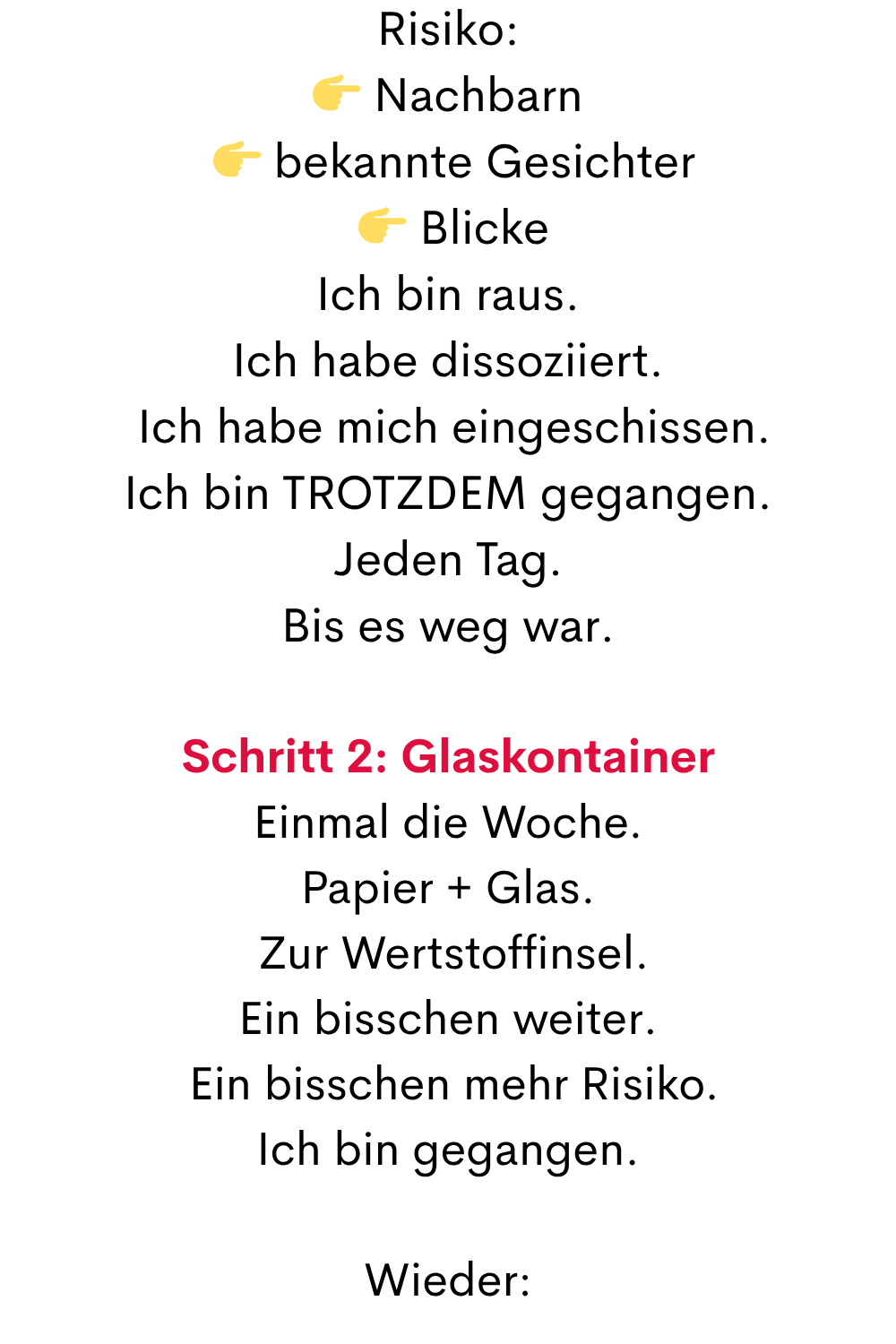 Risiko:
 Nachbarn
  bekannte Gesichter
  Blicke
Ich bin raus.
Ich habe dissoziiert.
 Ich habe mich eingeschissen.
Ich bin TROTZDEM gegangen.
Jeden Tag.
Bis es weg war.
Schritt 2: Glaskontainer
Einmal die Woche.
Papier + Glas.
 Zur Wertstoffinsel.
Ein bisschen weiter.
 Ein bisschen mehr Risiko.
Ich bin gegangen.
Wieder:
