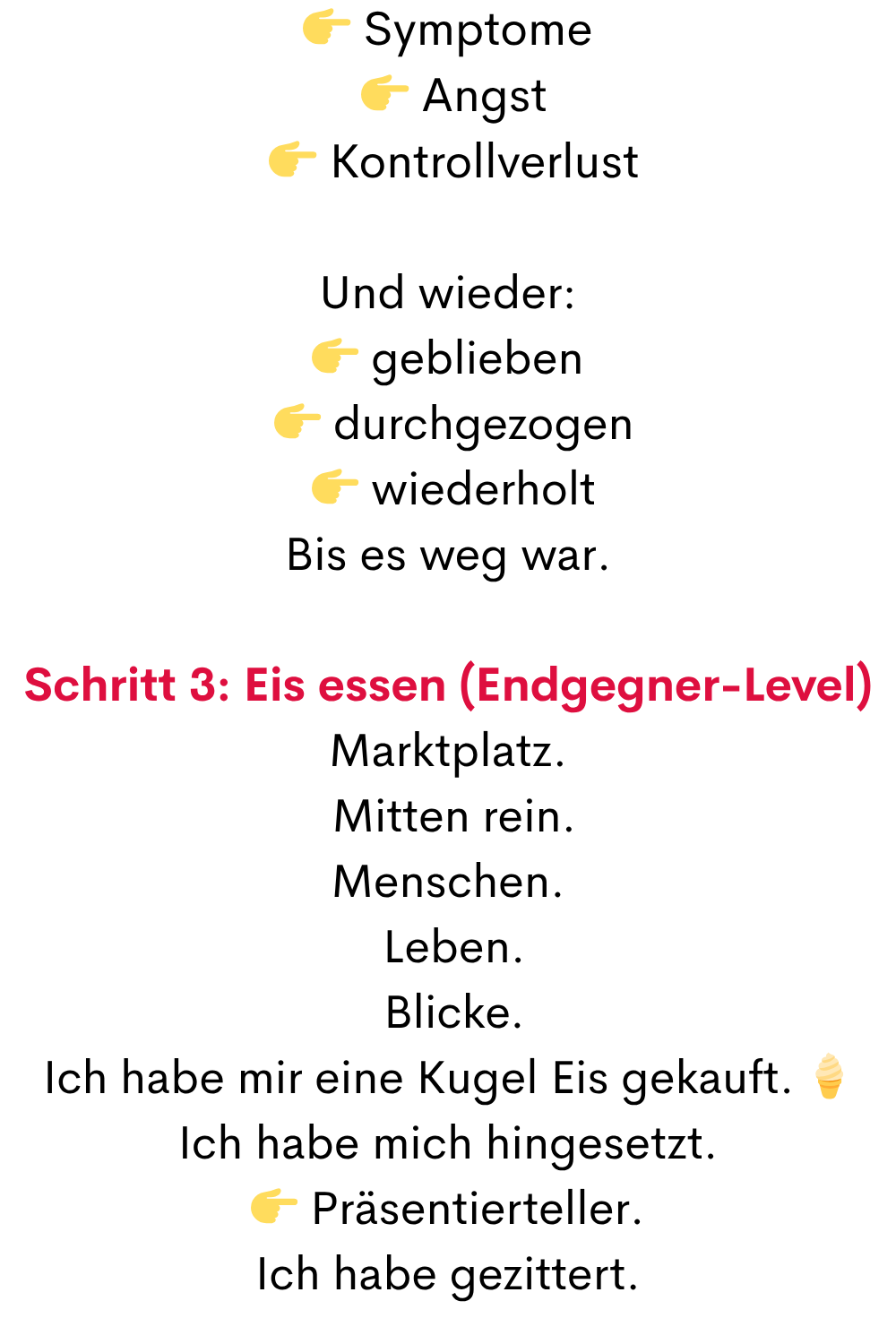  Symptome
  Angst
  Kontrollverlust
Und wieder:
 geblieben
  durchgezogen
  wiederholt
Bis es weg war.
Schritt 3: Eis essen (Endgegner-Level)
Marktplatz.
 Mitten rein.
Menschen.
 Leben.
 Blicke.
Ich habe mir eine Kugel Eis gekauft. 
Ich habe mich hingesetzt.
 Präsentierteller.
Ich habe gezittert.
