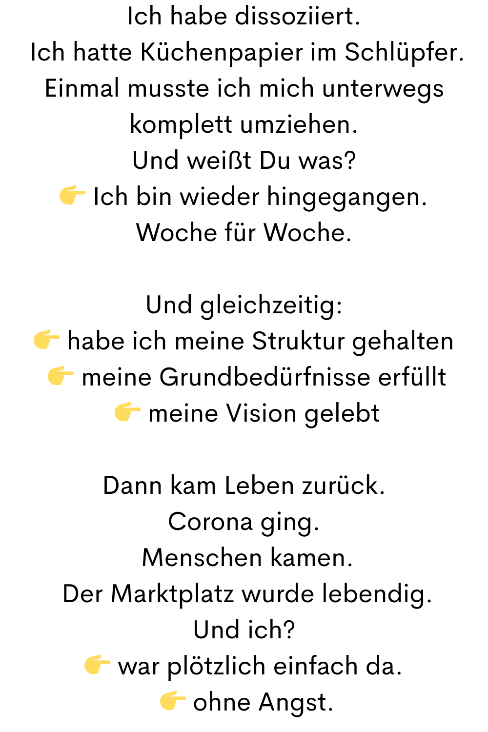Ich habe dissoziiert.
 Ich hatte Küchenpapier im Schlüpfer.
Einmal musste ich mich unterwegs komplett umziehen.
Und weißt Du was?
 Ich bin wieder hingegangen.
Woche für Woche.
Und gleichzeitig:
 habe ich meine Struktur gehalten
  meine Grundbedürfnisse erfüllt
  meine Vision gelebt
Dann kam Leben zurück.
Corona ging.
 Menschen kamen.
 Der Marktplatz wurde lebendig.
Und ich?
 war plötzlich einfach da.
  ohne Angst.
