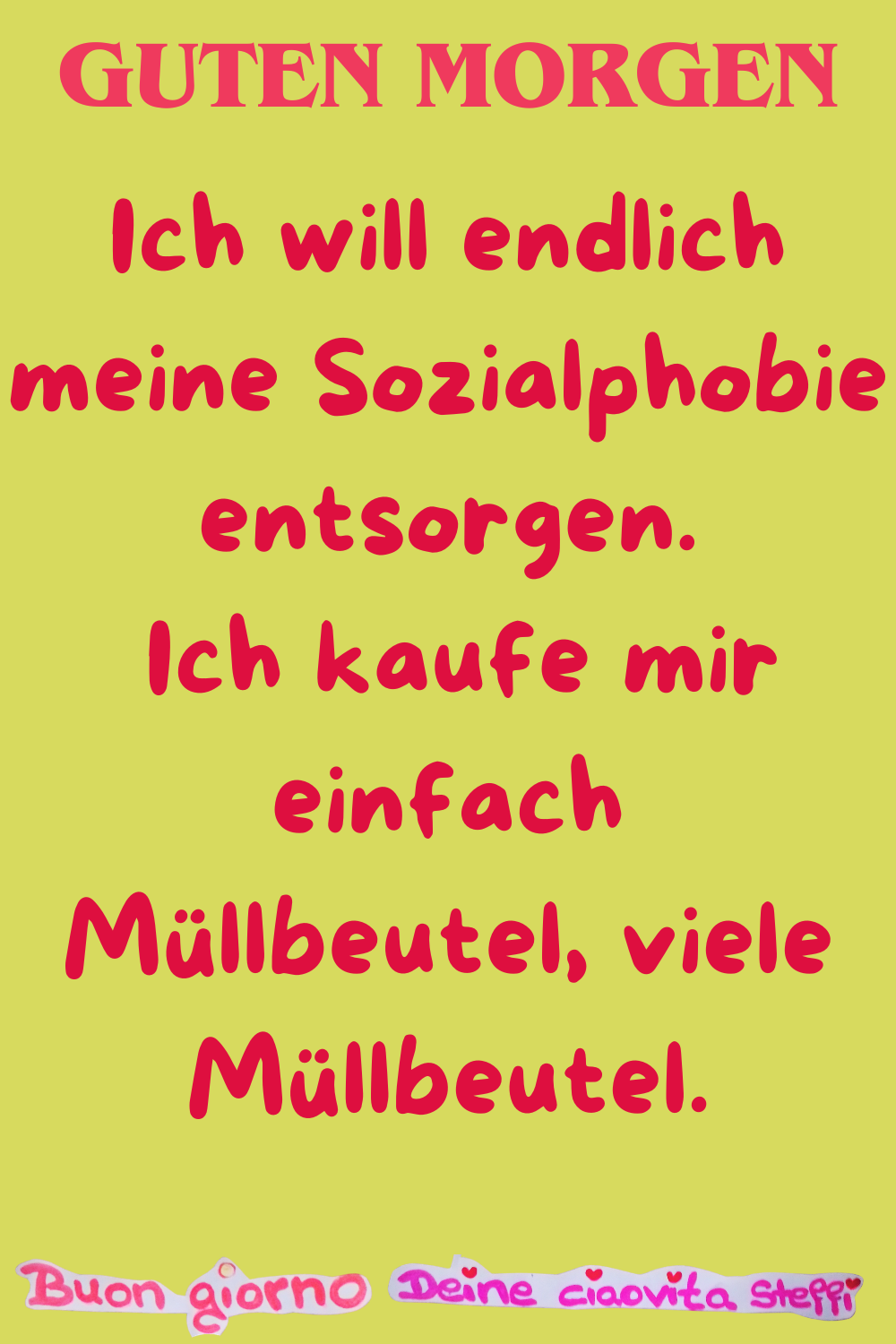 Guten Morgen
Ich will endlich meine Sozialphobie entsorgen.
Ich kaufe mir einfach Müllbeutel, viele Müllbeutel.
Buongiorno, Deine ciaovita Steffi
