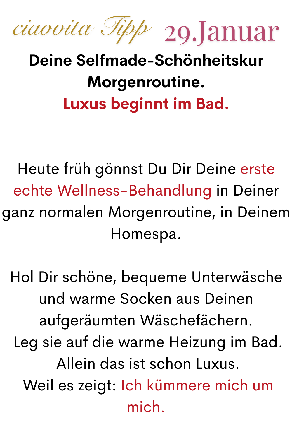 ciaovita Tipp 29. Januar.
Deine Selfmade-Schönheitskur Morgenroutine.
Luxus beginnt im Bad.
Heute früh gönnst Du Dir Deine erste echte Wellness-Behandlung in Deiner ganz normalen Morgenroutine, in Deinem Homespa.
Hol Dir schöne, bequeme Unterwäsche und warme Socken aus Deinen aufgeräumten Wäschefächern.
 Leg sie auf die warme Heizung im Bad.
 Allein das ist schon Luxus.
 Weil es zeigt: Ich kümmere mich um mich.