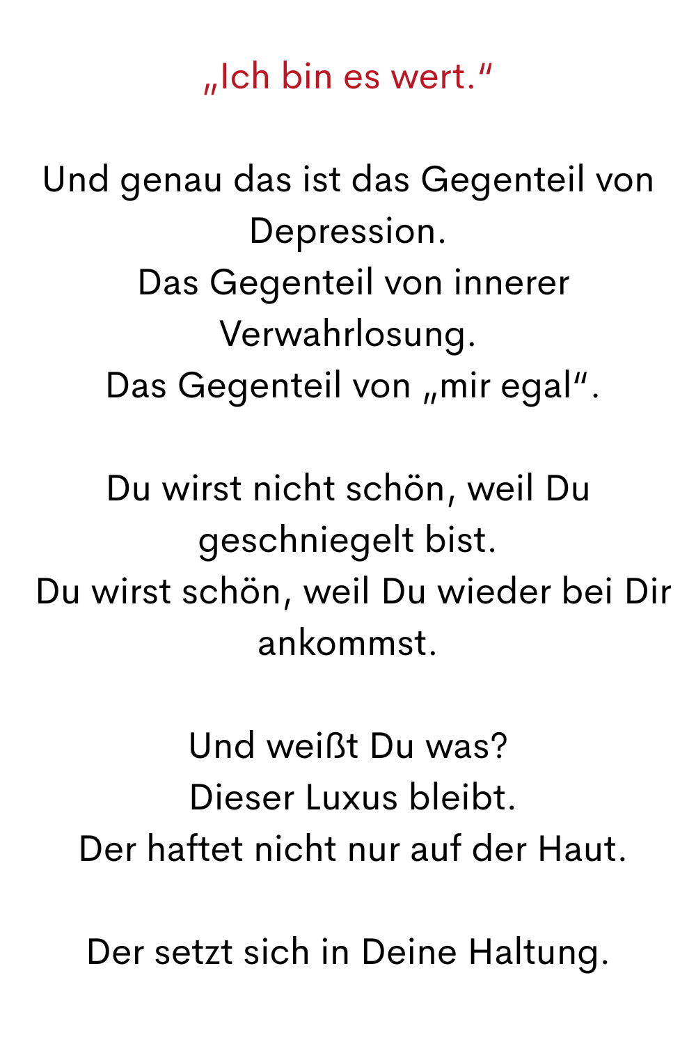 „Ich bin es wert.“
Und genau das ist das Gegenteil von Depression.
 Das Gegenteil von innerer Verwahrlosung.
 Das Gegenteil von „mir egal“.
Du wirst nicht schön, weil Du geschniegelt bist.
 Du wirst schön, weil Du wieder bei Dir ankommst.
Und weißt Du was?
 Dieser Luxus bleibt.
 Der haftet nicht nur auf der Haut.
Der setzt sich in Deine Haltung.
