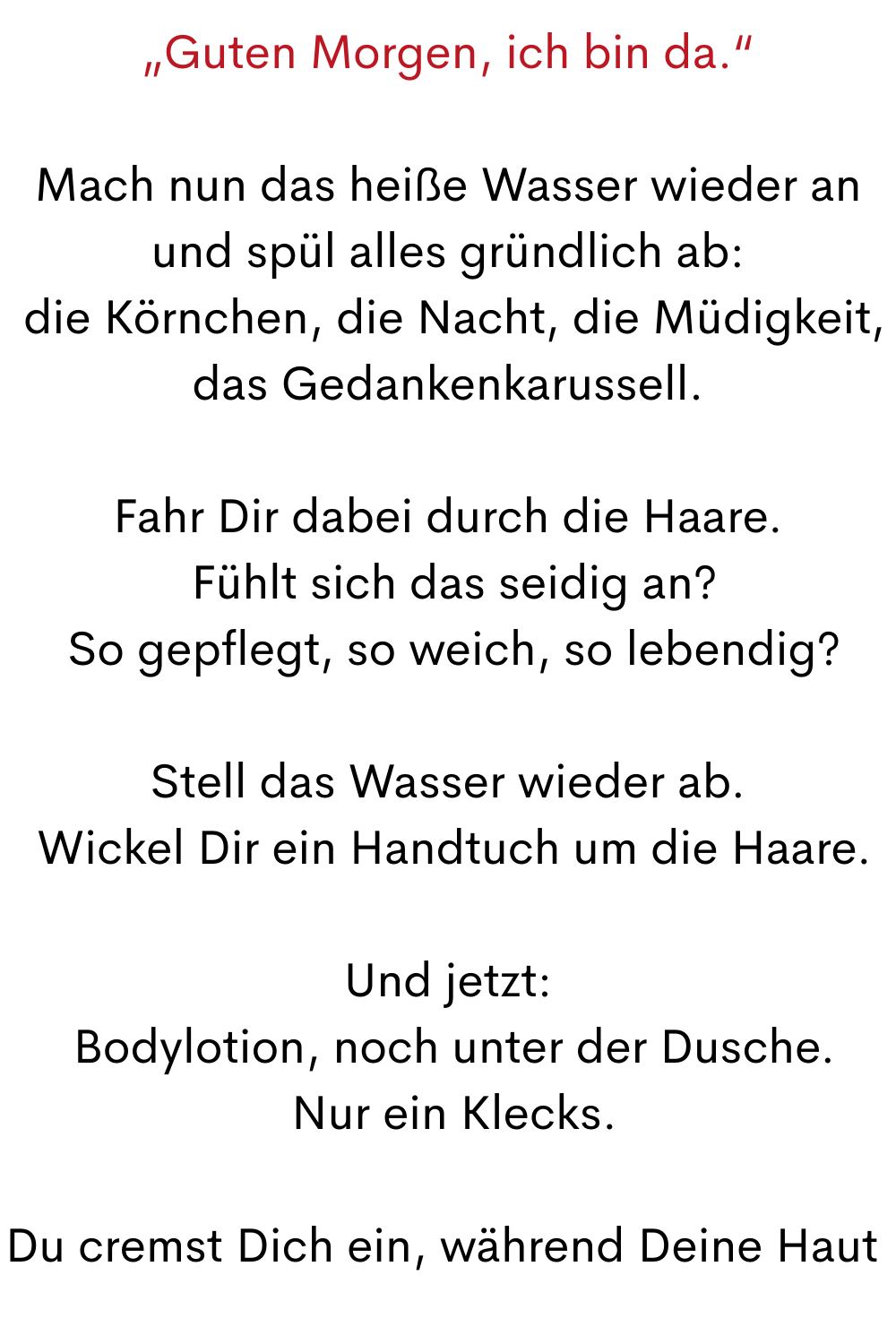 „Guten Morgen, ich bin da.“
Mach nun das heiße Wasser wieder an und spül alles gründlich ab:
 die Körnchen, die Nacht, die Müdigkeit, das Gedankenkarussell.
Fahr Dir dabei durch die Haare.
 Fühlt sich das seidig an?
 So gepflegt, so weich, so lebendig?
Stell das Wasser wieder ab.
 Wickel Dir ein Handtuch um die Haare.
Und jetzt:
 Bodylotion, noch unter der Dusche.
 Nur ein Klecks.
Du cremst Dich ein, während Deine Haut 
