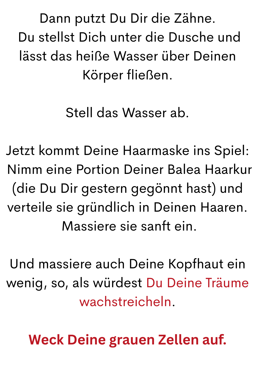 Dann putzt Du Dir die Zähne.
 Du stellst Dich unter die Dusche und lässt das heiße Wasser über Deinen Körper fließen.
Stell das Wasser ab.
Jetzt kommt Deine Haarmaske ins Spiel:
 Nimm eine Portion Deiner Balea Haarkur (die Du Dir gestern gegönnt hast) und verteile sie gründlich in Deinen Haaren.
 Massiere sie sanft ein.
Und massiere auch Deine Kopfhaut ein wenig, so, als würdest Du Deine Träume wachstreicheln.
Weck Deine grauen Zellen auf.
