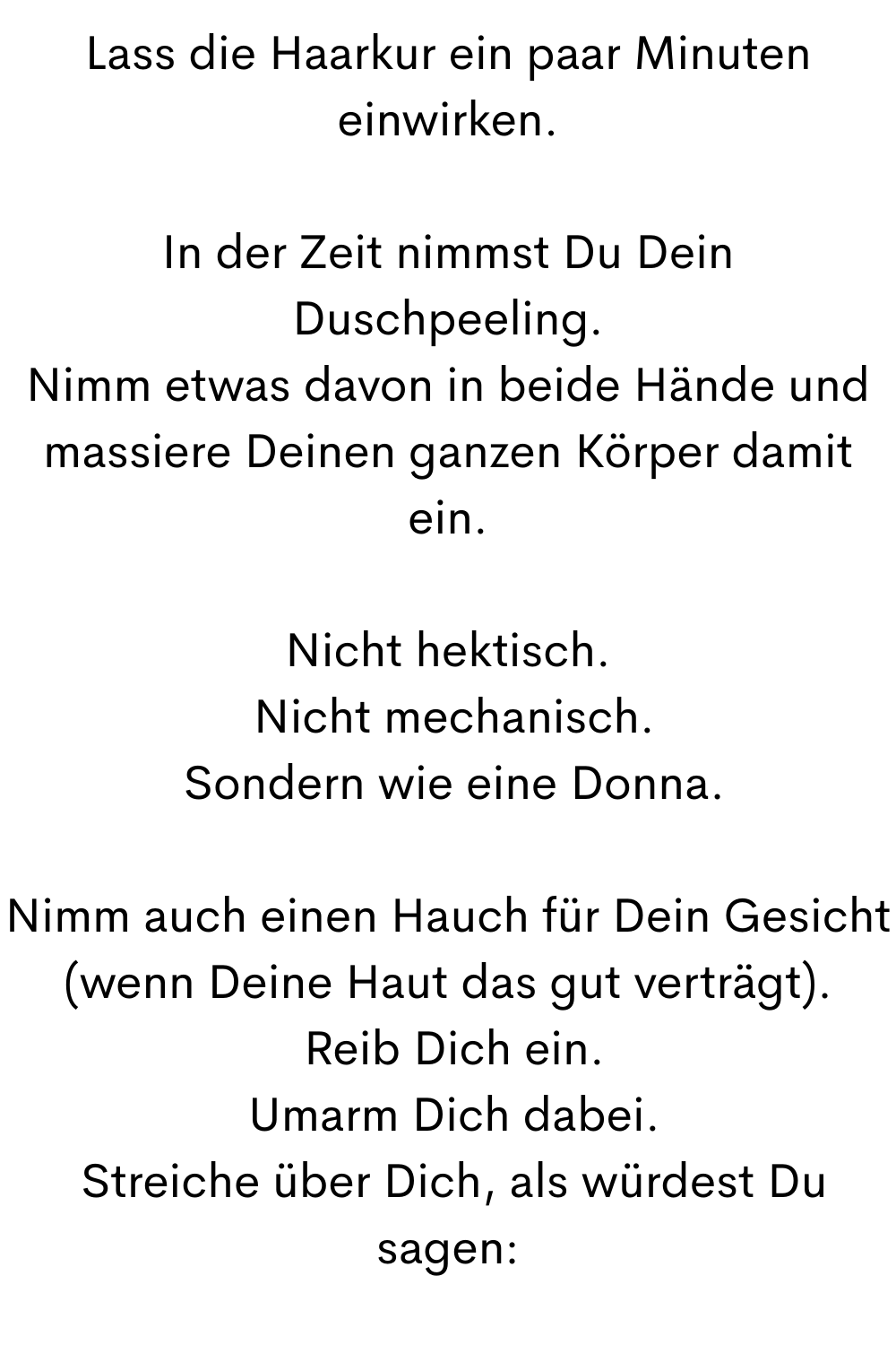 Lass die Haarkur ein paar Minuten einwirken.
In der Zeit nimmst Du Dein Duschpeeling.
Nimm etwas davon in beide Hände und massiere Deinen ganzen Körper damit ein.
Nicht hektisch.
 Nicht mechanisch.
 Sondern wie eine Donna.
Nimm auch einen Hauch für Dein Gesicht (wenn Deine Haut das gut verträgt).
 Reib Dich ein.
 Umarm Dich dabei.
 Streiche über Dich, als würdest Du sagen:
