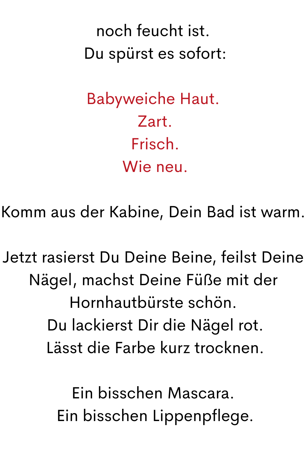noch feucht ist.
 Du spürst es sofort:
Babyweiche Haut.
 Zart.
 Frisch.
 Wie neu.
Komm aus der Kabine, Dein Bad ist warm.
Jetzt rasierst Du Deine Beine, feilst Deine Nägel, machst Deine Füße mit der Hornhautbürste schön.
 Du lackierst Dir die Nägel rot.
 Lässt die Farbe kurz trocknen.
Ein bisschen Mascara.
 Ein bisschen Lippenpflege.
