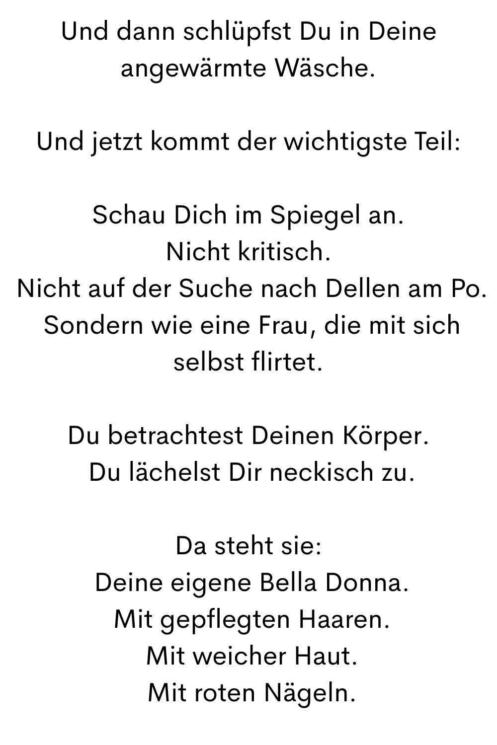 Und dann schlüpfst Du in Deine angewärmte Wäsche.
Und jetzt kommt der wichtigste Teil:
Schau Dich im Spiegel an.
Nicht kritisch.
 Nicht auf der Suche nach Dellen am Po.
 Sondern wie eine Frau, die mit sich selbst flirtet.
Du betrachtest Deinen Körper.
 Du lächelst Dir neckisch zu.
Da steht sie:
 Deine eigene Bella Donna.
 Mit gepflegten Haaren.
 Mit weicher Haut.
 Mit roten Nägeln.
