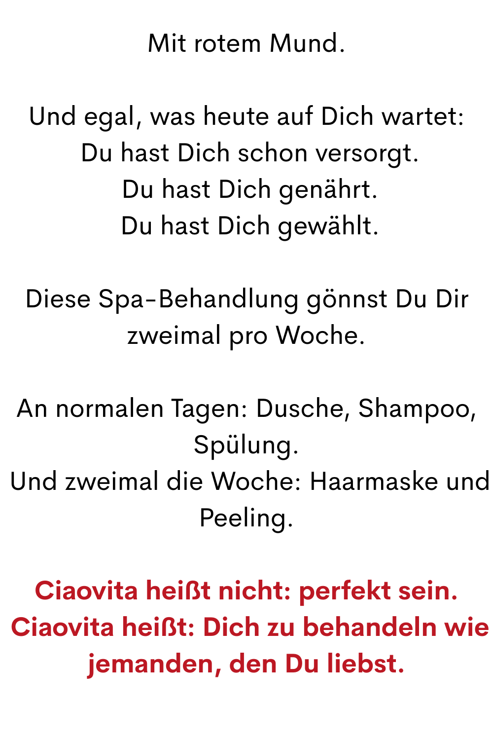 Mit rotem Mund.
Und egal, was heute auf Dich wartet:
 Du hast Dich schon versorgt.
 Du hast Dich genährt.
 Du hast Dich gewählt.
Diese Spa-Behandlung gönnst Du Dir zweimal pro Woche.
An normalen Tagen: Dusche, Shampoo, Spülung.
 Und zweimal die Woche: Haarmaske und Peeling.
Ciaovita heißt nicht: perfekt sein.
 Ciaovita heißt: Dich zu behandeln wie jemanden, den Du liebst.
