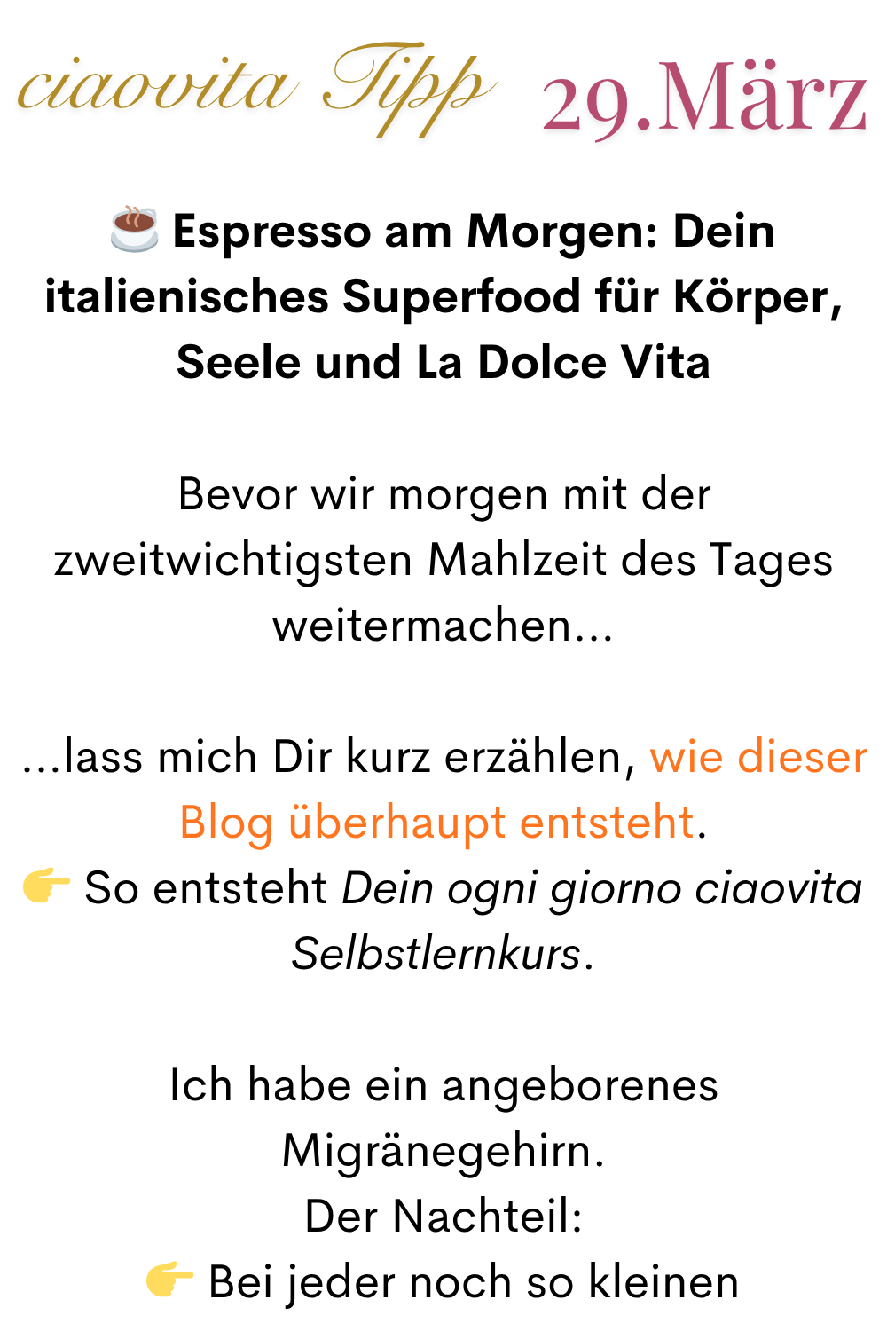 mehr ciaovita 29.März
☕️ Espresso am Morgen: Dein italienisches Superfood für Körper, Seele und La Dolce Vita
Bevor wir morgen mit der zweitwichtigsten Mahlzeit des Tages weitermachen…
…lass mich Dir kurz erzählen, wie dieser Blog überhaupt entsteht.
So entsteht Dein ogni giorno ciaovita Selbstlernkurs.
Ich habe ein angeborenes Migränegehirn.
Der Nachteil:
Bei jeder noch so kleinen