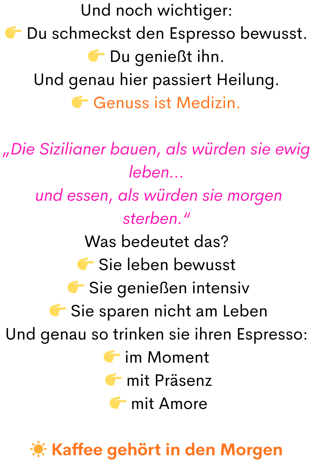 Und noch wichtiger:
Du schmeckst den Espresso bewusst.
Du genießt ihn.
Und genau hier passiert Heilung.
Genuss ist Medizin.
„Die Sizilianer bauen, als würden sie ewig leben…
und essen, als würden sie morgen sterben.“
Was bedeutet das?
Sie leben bewusst
Sie genießen intensiv
Sie sparen nicht am Leben
Und genau so trinken sie ihren Espresso:
im Moment
mit Präsenz
mit Amore
☀️ Kaffee gehört in den Morgen
