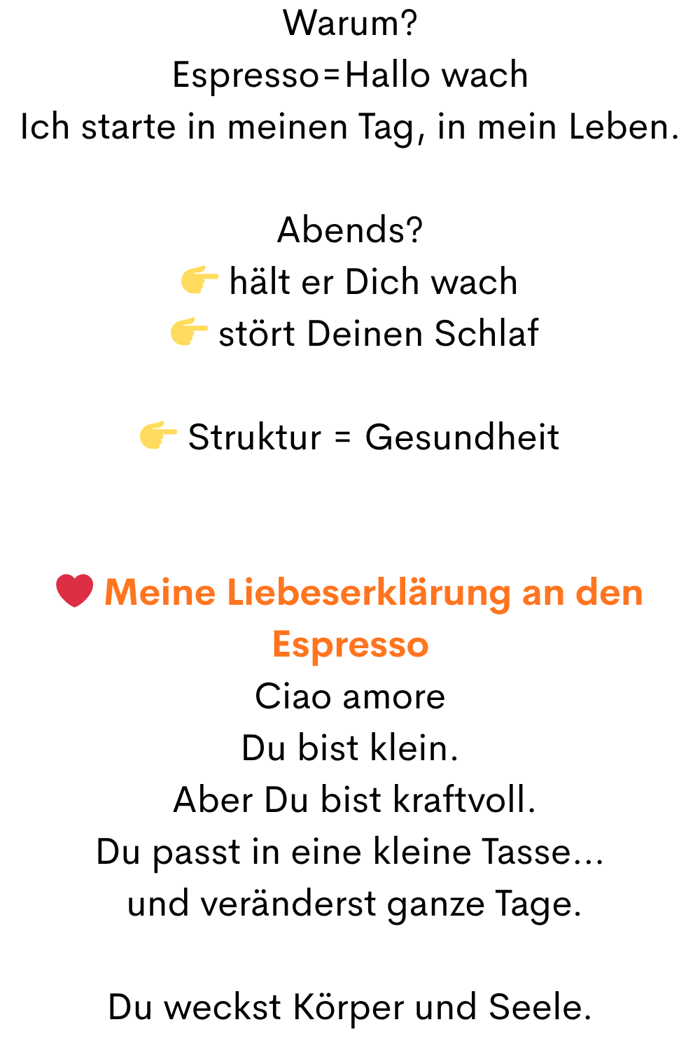 Warum?
Espresso=Hallo wach
Ich starte in meinen Tag, in mein Leben.
Abends?
hält er Dich wach
stört Deinen Schlaf
Struktur = Gesundheit
❤️ Meine Liebeserklärung an den Espresso
Ciao amore
Du bist klein.
Aber Du bist kraftvoll.
Du passt in eine kleine Tasse…
und veränderst ganze Tage.
Du weckst Körper und Seele.