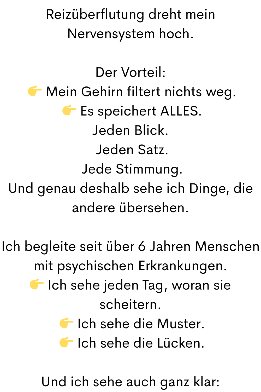 Reizüberflutung dreht mein Nervensystem hoch.
Der Vorteil:
Mein Gehirn filtert nichts weg.
Es speichert ALLES.
Jeden Blick.
Jeden Satz.
Jede Stimmung.
Und genau deshalb sehe ich Dinge, die andere übersehen.
Ich begleite seit über 6 Jahren Menschen mit psychischen Erkrankungen.
Ich sehe jeden Tag, woran sie scheitern.
Ich sehe die Muster.
Ich sehe die Lücken.
Und ich sehe auch ganz klar:
