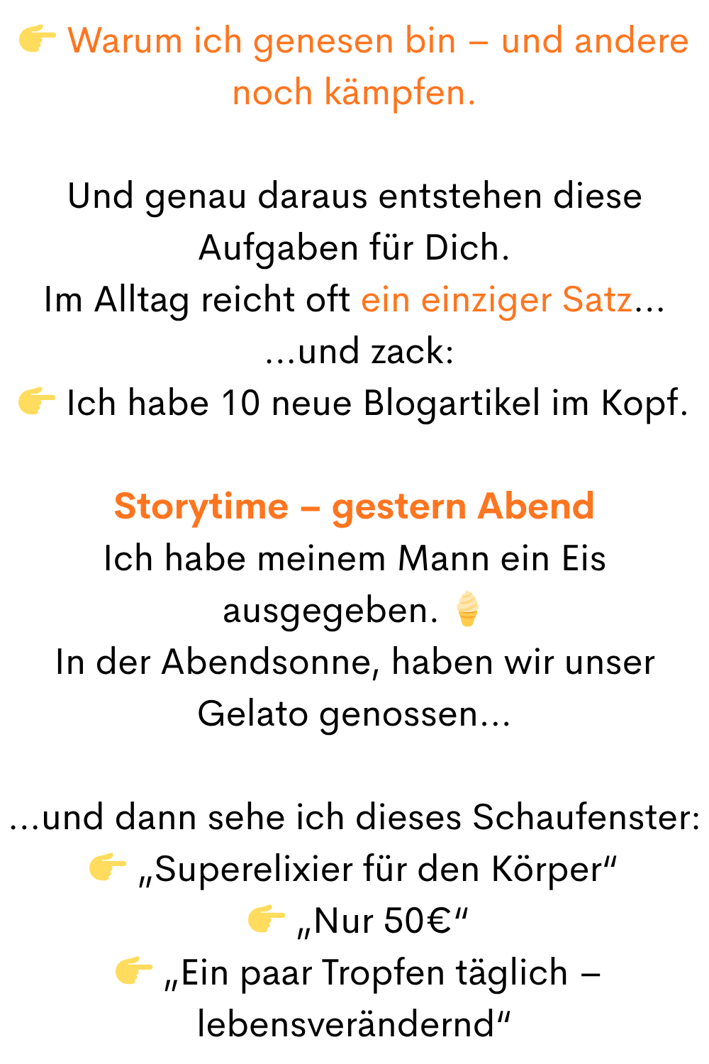 Warum ich genesen bin – und andere noch kämpfen.
Und genau daraus entstehen diese Aufgaben für Dich.
Im Alltag reicht oft ein einziger Satz…
…und zack:
Ich habe 10 neue Blogartikel im Kopf.
Storytime – gestern Abend
Ich habe meinem Mann ein Eis ausgegeben.
In der Abendsonne, haben wir unser Gelato genossen…
…und dann sehe ich dieses Schaufenster:
„Superelixier für den Körper“
„Nur 50€“
„Ein paar Tropfen täglich – lebensverändernd“