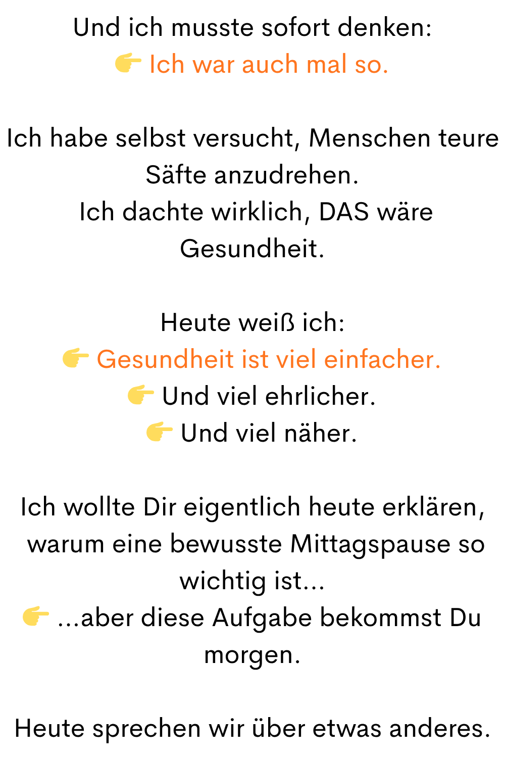 Und ich musste sofort denken:
Ich war auch mal so.
Ich habe selbst versucht, Menschen teure Säfte anzudrehen.
Ich dachte wirklich, DAS wäre Gesundheit.
Heute weiß ich:
Gesundheit ist viel einfacher.
Und viel ehrlicher.
Und viel näher.
Ich wollte Dir eigentlich heute erklären,
warum eine bewusste Mittagspause so wichtig ist…
…aber diese Aufgabe bekommst Du morgen.
Heute sprechen wir über etwas anderes.