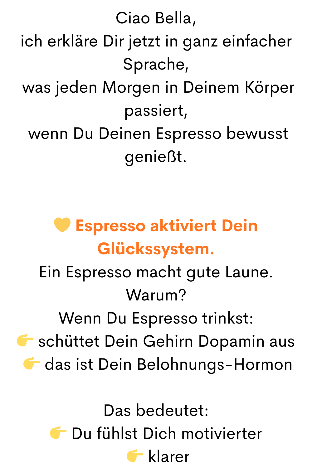 Ciao Bella,
ich erkläre Dir jetzt in ganz einfacher Sprache,
was jeden Morgen in Deinem Körper passiert,
wenn Du Deinen Espresso bewusst genießt.
Espresso aktiviert Dein Glückssystem.
Ein Espresso macht gute Laune.
Warum?
Wenn Du Espresso trinkst:
schüttet Dein Gehirn Dopamin aus
das ist Dein Belohnungs-Hormon
Das bedeutet:
Du fühlst Dich motivierter
klarer