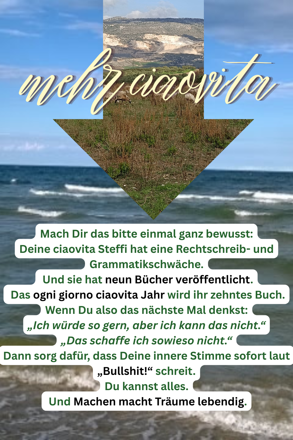 mehr ciaovita
Mach Dir das bitte einmal ganz bewusst:
Deine ciaovita Steffi hat eine Rechtschreib- und Grammatikschwäche.
 Und sie hat neun Bücher veröffentlicht.
 Das ogni giorno ciaovita Jahr wird ihr zehntes Buch.
Wenn Du also das nächste Mal denkst:
„Ich würde so gern, aber ich kann das nicht.“
„Das schaffe ich sowieso nicht.“
Dann sorg dafür, dass Deine innere Stimme sofort laut „Bullshit!“ schreit.
Du kannst alles.
 Und Machen macht Träume lebendig.
