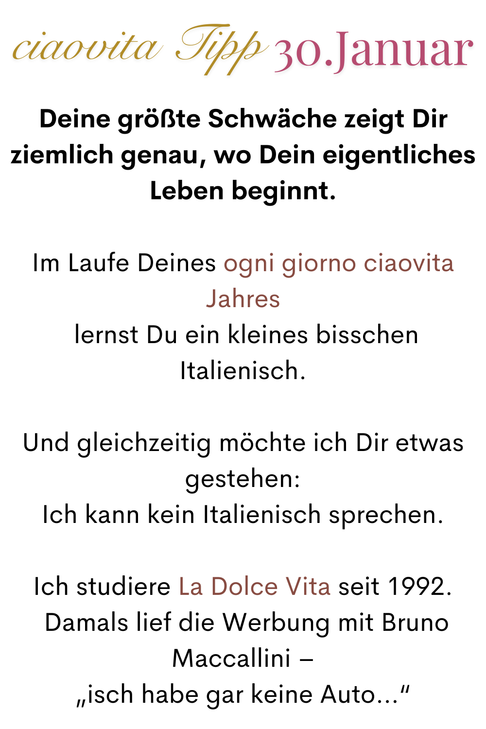 ciaovita Tipp 30. Januar.
Deine größte Schwäche zeigt Dir ziemlich genau, wo Dein eigentliches Leben beginnt.
Im Laufe Deines ogni giorno ciaovita Jahres
 lernst Du ein kleines bisschen Italienisch.
Und gleichzeitig möchte ich Dir etwas gestehen:
Ich kann kein Italienisch sprechen.
Ich studiere La Dolce Vita seit 1992.
 Damals lief die Werbung mit Bruno Maccallini –
 „isch habe gar keine Auto…“ 
