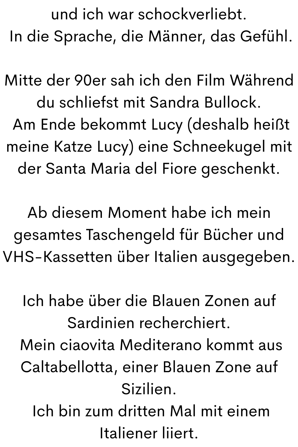 und ich war schockverliebt.
 In die Sprache, die Männer, das Gefühl.
Mitte der 90er sah ich den Film Während du schliefst mit Sandra Bullock.
 Am Ende bekommt Lucy (deshalb heißt meine Katze Lucy) eine Schneekugel mit der Santa Maria del Fiore geschenkt.
Ab diesem Moment habe ich mein gesamtes Taschengeld für Bücher und VHS-Kassetten über Italien ausgegeben.
Ich habe über die Blauen Zonen auf Sardinien recherchiert.
 Mein ciaovita Mediterano kommt aus Caltabellotta, einer Blauen Zone auf Sizilien.
 Ich bin zum dritten Mal mit einem Italiener liiert.