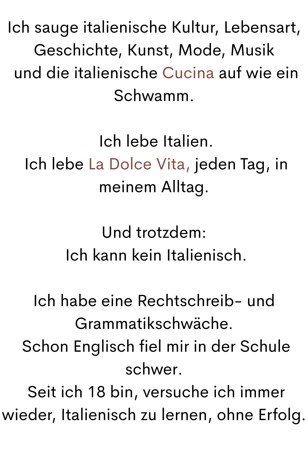 Ich sauge italienische Kultur, Lebensart, Geschichte, Kunst, Mode, Musik
 und die italienische Cucina auf wie ein Schwamm.
 Ich lebe Italien.
 Ich lebe La Dolce Vita, jeden Tag, in meinem Alltag.
Und trotzdem:
 Ich kann kein Italienisch.
Ich habe eine Rechtschreib- und Grammatikschwäche.
 Schon Englisch fiel mir in der Schule schwer.
 Seit ich 18 bin, versuche ich immer wieder, Italienisch zu lernen, ohne Erfolg.
