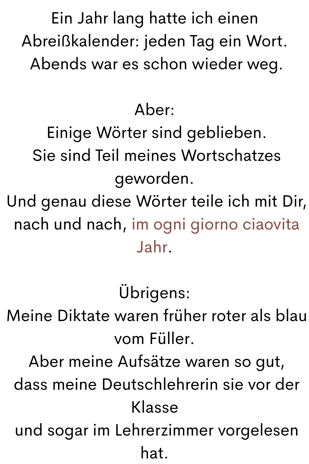 Ein Jahr lang hatte ich einen Abreißkalender: jeden Tag ein Wort.
 Abends war es schon wieder weg.
Aber:
 Einige Wörter sind geblieben.
 Sie sind Teil meines Wortschatzes geworden.
 Und genau diese Wörter teile ich mit Dir,
 nach und nach, im ogni giorno ciaovita Jahr.
Übrigens:
 Meine Diktate waren früher roter als blau vom Füller.
 Aber meine Aufsätze waren so gut,
 dass meine Deutschlehrerin sie vor der Klasse
 und sogar im Lehrerzimmer vorgelesen hat.