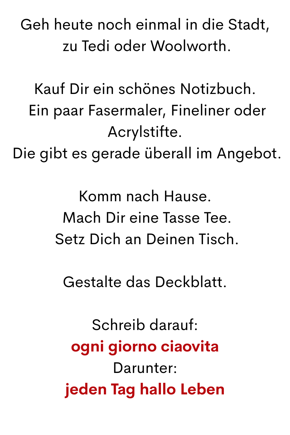 Geh heute noch einmal in die Stadt,
 zu Tedi oder Woolworth.
Kauf Dir ein schönes Notizbuch.
 Ein paar Fasermaler, Fineliner oder Acrylstifte.
 Die gibt es gerade überall im Angebot.
Komm nach Hause.
 Mach Dir eine Tasse Tee.
 Setz Dich an Deinen Tisch.
Gestalte das Deckblatt.
Schreib darauf:
ogni giorno ciaovita
Darunter:
jeden Tag hallo Leben
