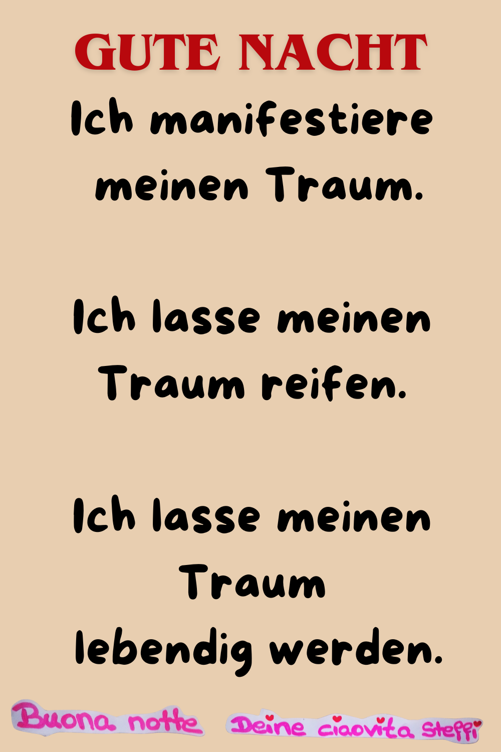 Gute Nacht
Ich manifestiere
meinen Traum.
Ich lasse meinen Traum reifen.
Ich lasse meinen Traum
lebendig werden.
Buona Notte, Deine ciaovita Steffi