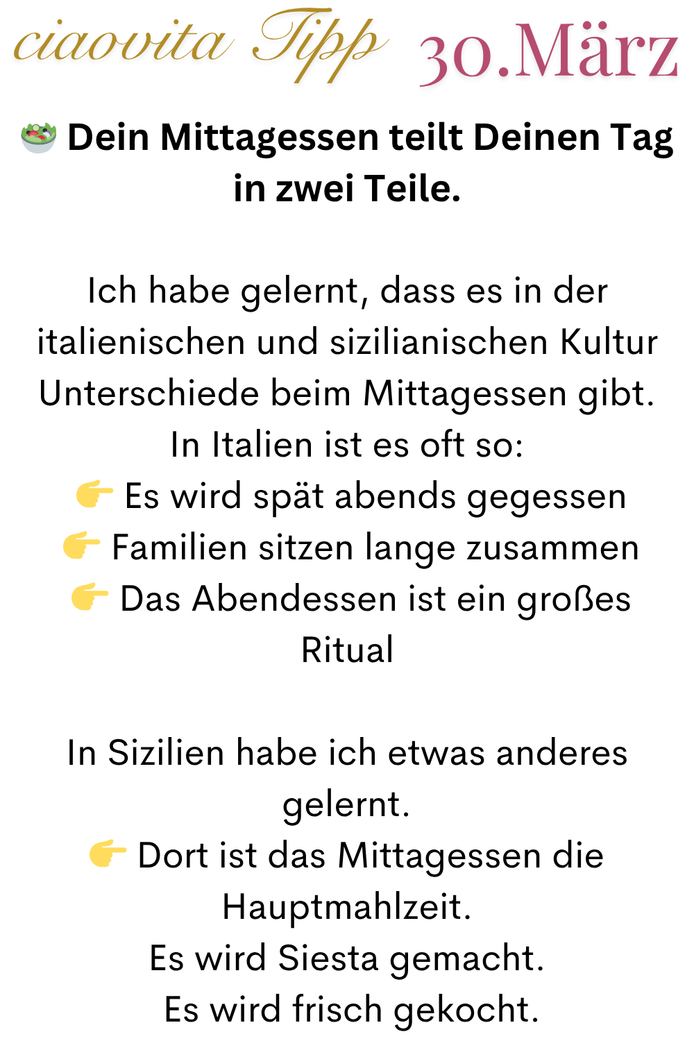 ciaovita Tipp 30.März
 Dein Mittagessen teilt Deinen Tag in zwei Teile.
Ich habe gelernt, dass es in der italienischen und sizilianischen Kultur Unterschiede beim Mittagessen gibt.
In Italien ist es oft so:
  Es wird spät abends gegessen
  Familien sitzen lange zusammen
  Das Abendessen ist ein großes Ritual
In Sizilien habe ich etwas anderes gelernt.
 Dort ist das Mittagessen die Hauptmahlzeit.
Es wird Siesta gemacht.
 Es wird frisch gekocht.