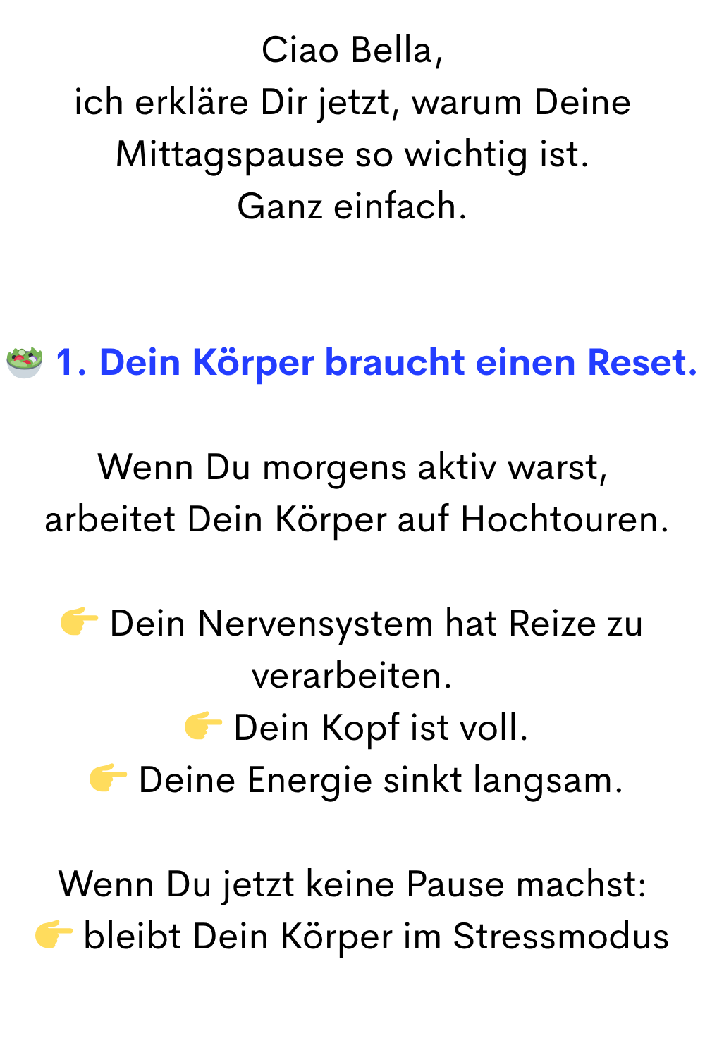 Ciao Bella,
ich erkläre Dir jetzt, warum Deine Mittagspause so wichtig ist.
Ganz einfach.
 1. Dein Körper braucht einen Reset.
Wenn Du morgens aktiv warst,
 arbeitet Dein Körper auf Hochtouren.
 Dein Nervensystem hat Reize zu verarbeiten.
  Dein Kopf ist voll.
  Deine Energie sinkt langsam.
Wenn Du jetzt keine Pause machst:
 bleibt Dein Körper im Stressmodus
