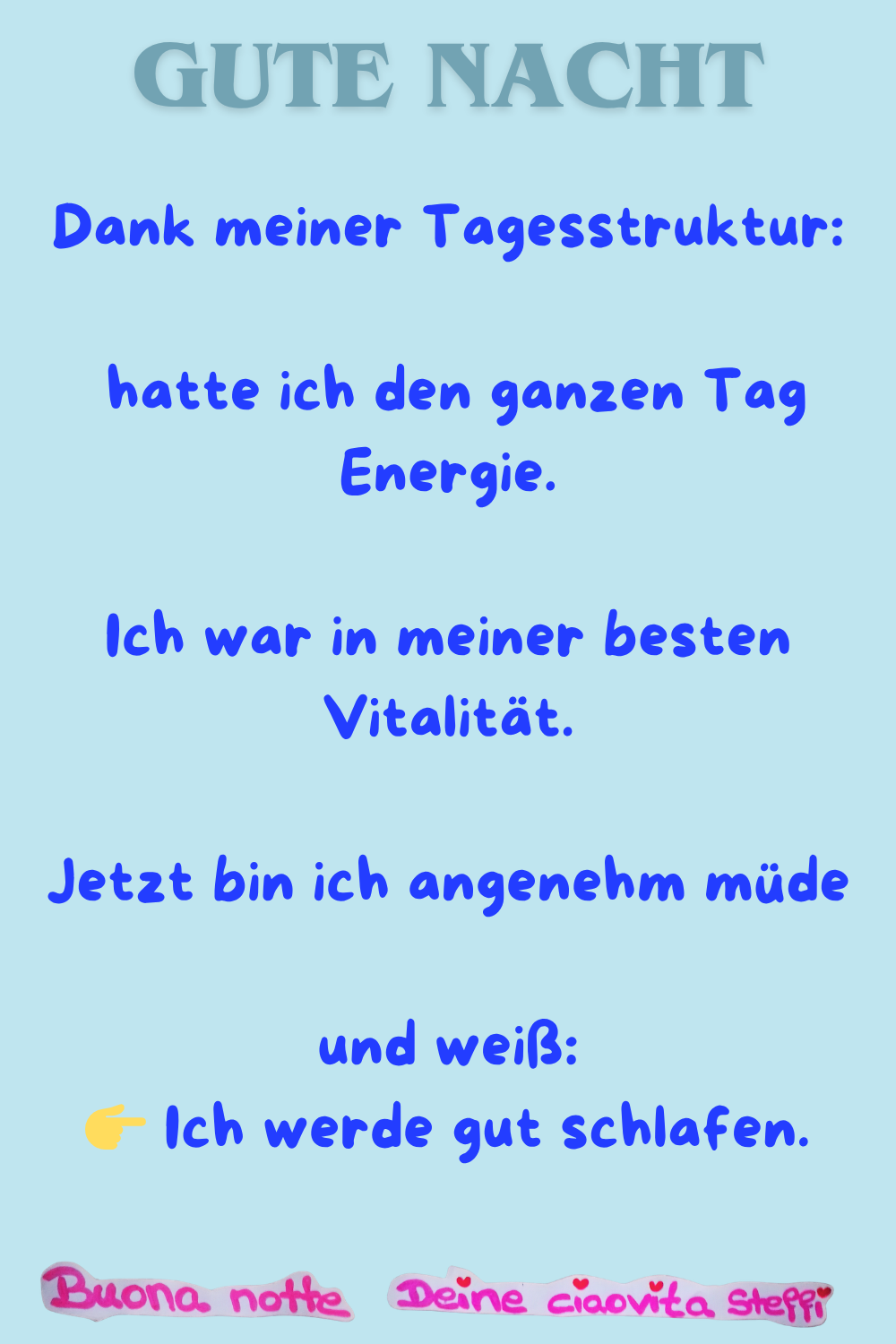  Gute Nacht
Dank meiner Tagesstruktur:
hatte ich den ganzen Tag Energie.
Ich war in meiner besten Vitalität.
Jetzt bin ich angenehm müde
und weiß:
 Ich werde gut schlafen.
Buona Notte, Deine ciaovita Steffi

