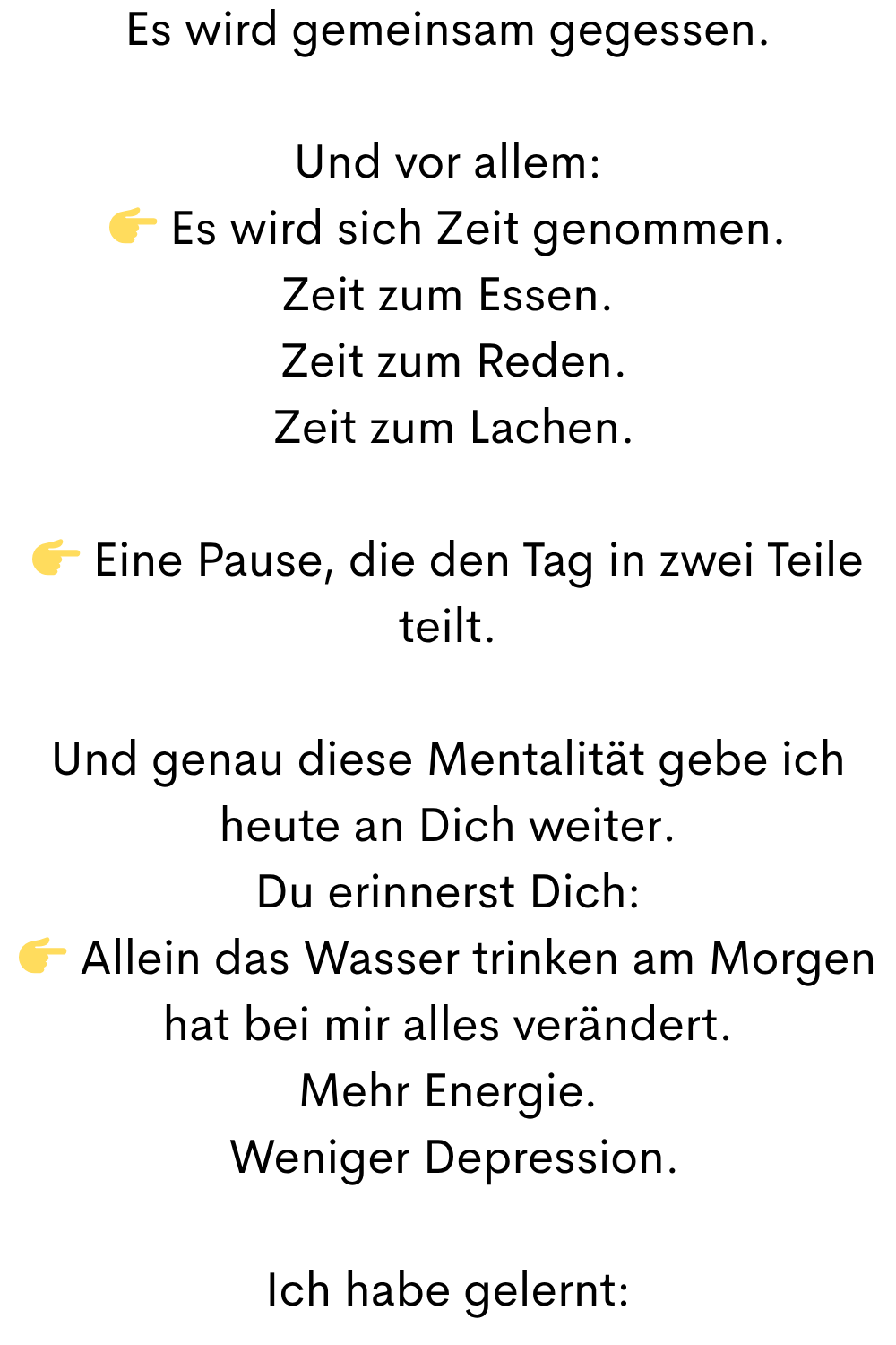 Es wird gemeinsam gegessen.
Und vor allem:
 Es wird sich Zeit genommen.
Zeit zum Essen.
 Zeit zum Reden.
 Zeit zum Lachen.
 Eine Pause, die den Tag in zwei Teile teilt.
Und genau diese Mentalität gebe ich heute an Dich weiter.
Du erinnerst Dich:
 Allein das Wasser trinken am Morgen hat bei mir alles verändert.
Mehr Energie.
 Weniger Depression.
Ich habe gelernt:
