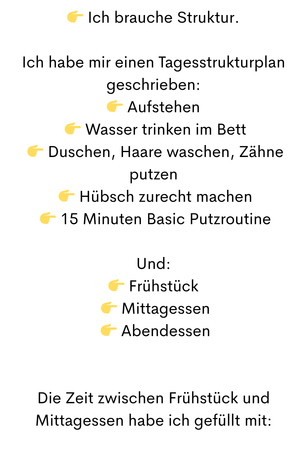  Ich brauche Struktur.
Ich habe mir einen Tagesstrukturplan geschrieben:
 Aufstehen
  Wasser trinken im Bett
  Duschen, Haare waschen, Zähne putzen
  Hübsch zurecht machen
  15 Minuten Basic Putzroutine
Und:
 Frühstück
  Mittagessen
  Abendessen
Die Zeit zwischen Frühstück und Mittagessen habe ich gefüllt mit:

