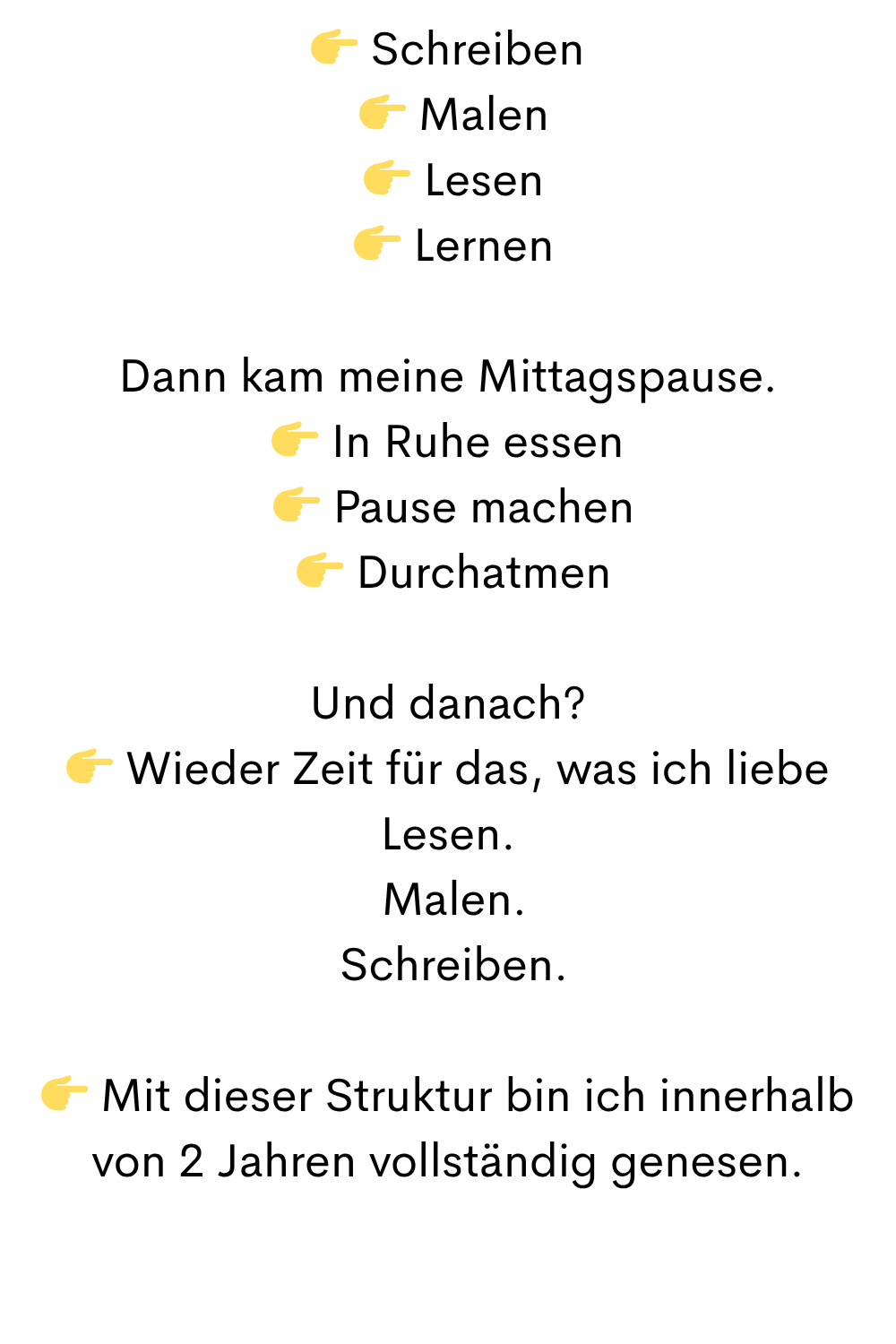 Schreiben
  Malen
  Lesen
  Lernen
Dann kam meine Mittagspause.
 In Ruhe essen
  Pause machen
  Durchatmen
Und danach?
 Wieder Zeit für das, was ich liebe
Lesen.
 Malen.
 Schreiben.
 Mit dieser Struktur bin ich innerhalb von 2 Jahren vollständig genesen.
