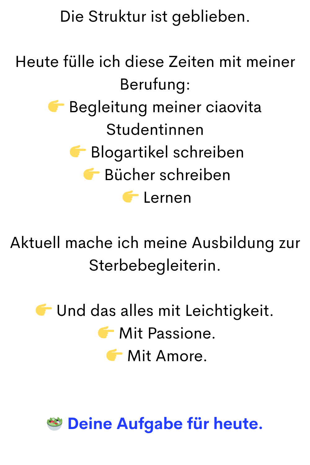 Die Struktur ist geblieben.
Heute fülle ich diese Zeiten mit meiner Berufung:
 Begleitung meiner ciaovita Studentinnen
  Blogartikel schreiben
  Bücher schreiben
  Lernen
Aktuell mache ich meine Ausbildung zur Sterbebegleiterin.
 Und das alles mit Leichtigkeit.
  Mit Passione.
  Mit Amore.
 Deine Aufgabe für heute.
