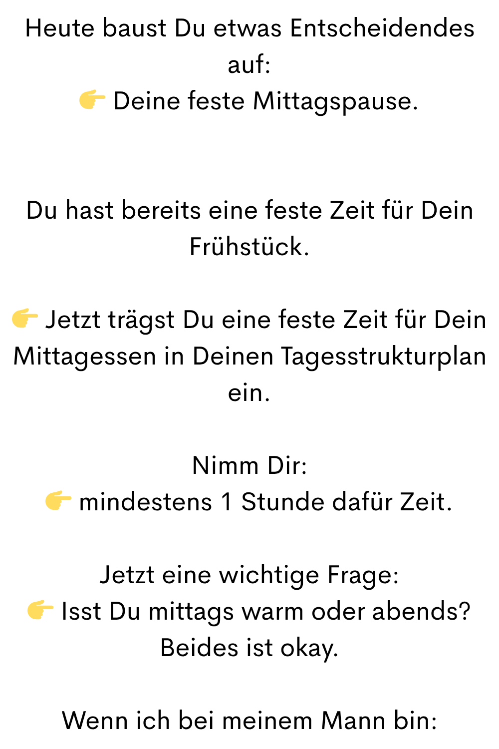 Heute baust Du etwas Entscheidendes auf:
 Deine feste Mittagspause.
Du hast bereits eine feste Zeit für Dein Frühstück.
 Jetzt trägst Du eine feste Zeit für Dein Mittagessen in Deinen Tagesstrukturplan ein.
Nimm Dir:
 mindestens 1 Stunde dafür Zeit.
Jetzt eine wichtige Frage:
 Isst Du mittags warm oder abends?
Beides ist okay.
Wenn ich bei meinem Mann bin: