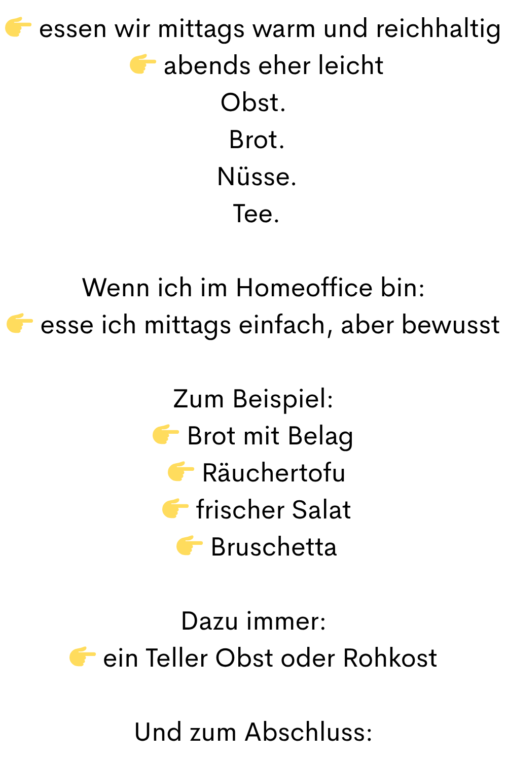  essen wir mittags warm und reichhaltig
  abends eher leicht
Obst.
 Brot.
 Nüsse.
 Tee.
Wenn ich im Homeoffice bin:
 esse ich mittags einfach, aber bewusst
Zum Beispiel:
 Brot mit Belag
  Räuchertofu
  frischer Salat
  Bruschetta
Dazu immer:
 ein Teller Obst oder Rohkost
Und zum Abschluss:
