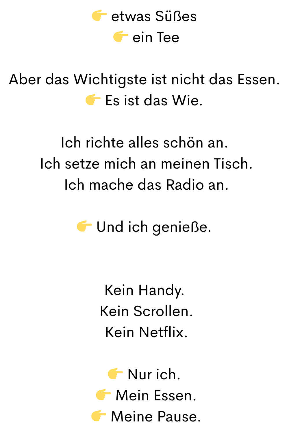  etwas Süßes
  ein Tee
Aber das Wichtigste ist nicht das Essen.
 Es ist das Wie.
Ich richte alles schön an.
 Ich setze mich an meinen Tisch.
 Ich mache das Radio an.
 Und ich genieße.
Kein Handy.
 Kein Scrollen.
 Kein Netflix.
 Nur ich.
  Mein Essen.
  Meine Pause.
