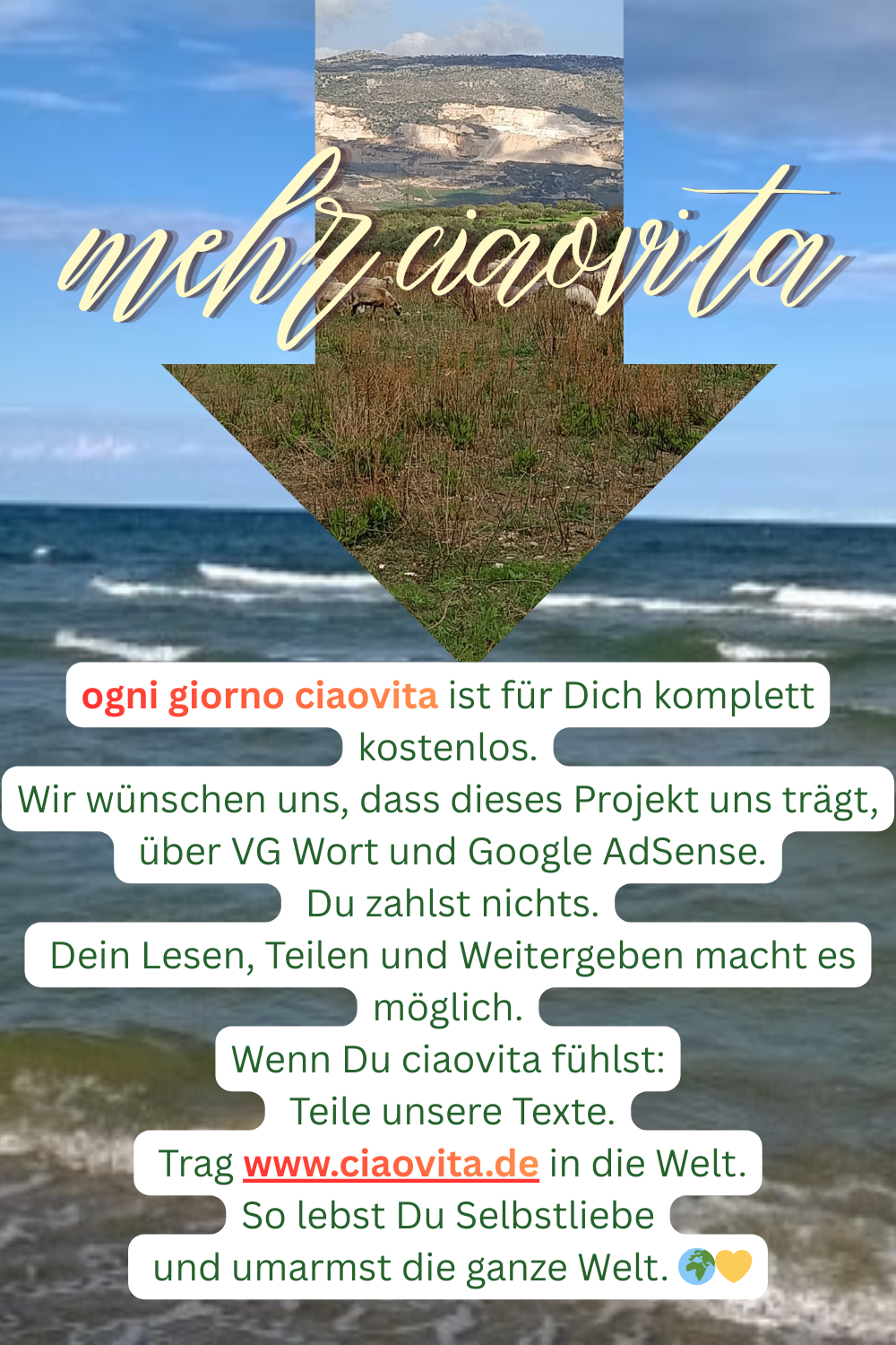 mehr ciaovita
ogni giorno ciaovita ist für Dich komplett kostenlos.
Wir wünschen uns, dass dieses Projekt uns trägt,
 über VG Wort und Google AdSense.
 Du zahlst nichts.
 Dein Lesen, Teilen und Weitergeben macht es möglich.
Wenn Du ciaovita fühlst:
 Teile unsere Texte.
 Trag www.ciaovita.de in die Welt.
So lebst Du Selbstliebe
 und umarmst die ganze Welt. 
