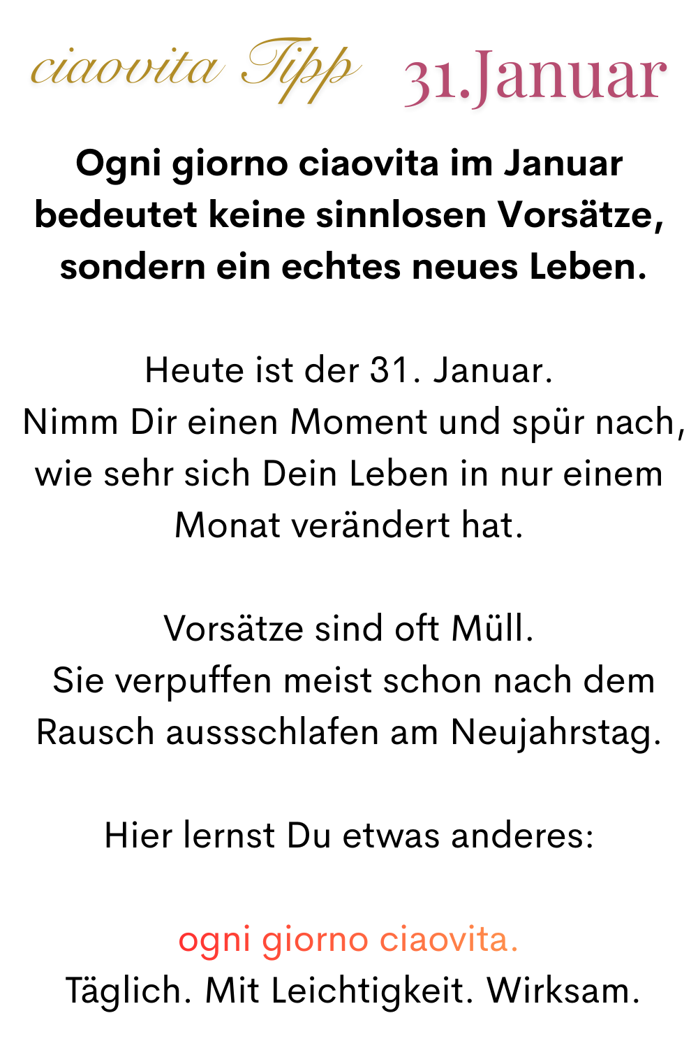 ciaovita Tipp 31. Januar.
Ogni giorno ciaovita im Januar bedeutet keine sinnlosen Vorsätze,
 sondern ein echtes neues Leben.
Heute ist der 31. Januar.
 Nimm Dir einen Moment und spür nach, wie sehr sich Dein Leben in nur einem Monat verändert hat.
Vorsätze sind oft Müll.
 Sie verpuffen meist schon nach dem Rauschaussschlafen am Neujahrstag.
Hier lernst Du etwas anderes:
ogni giorno ciaovita.
 Täglich. Mit Leichtigkeit. Wirksam.