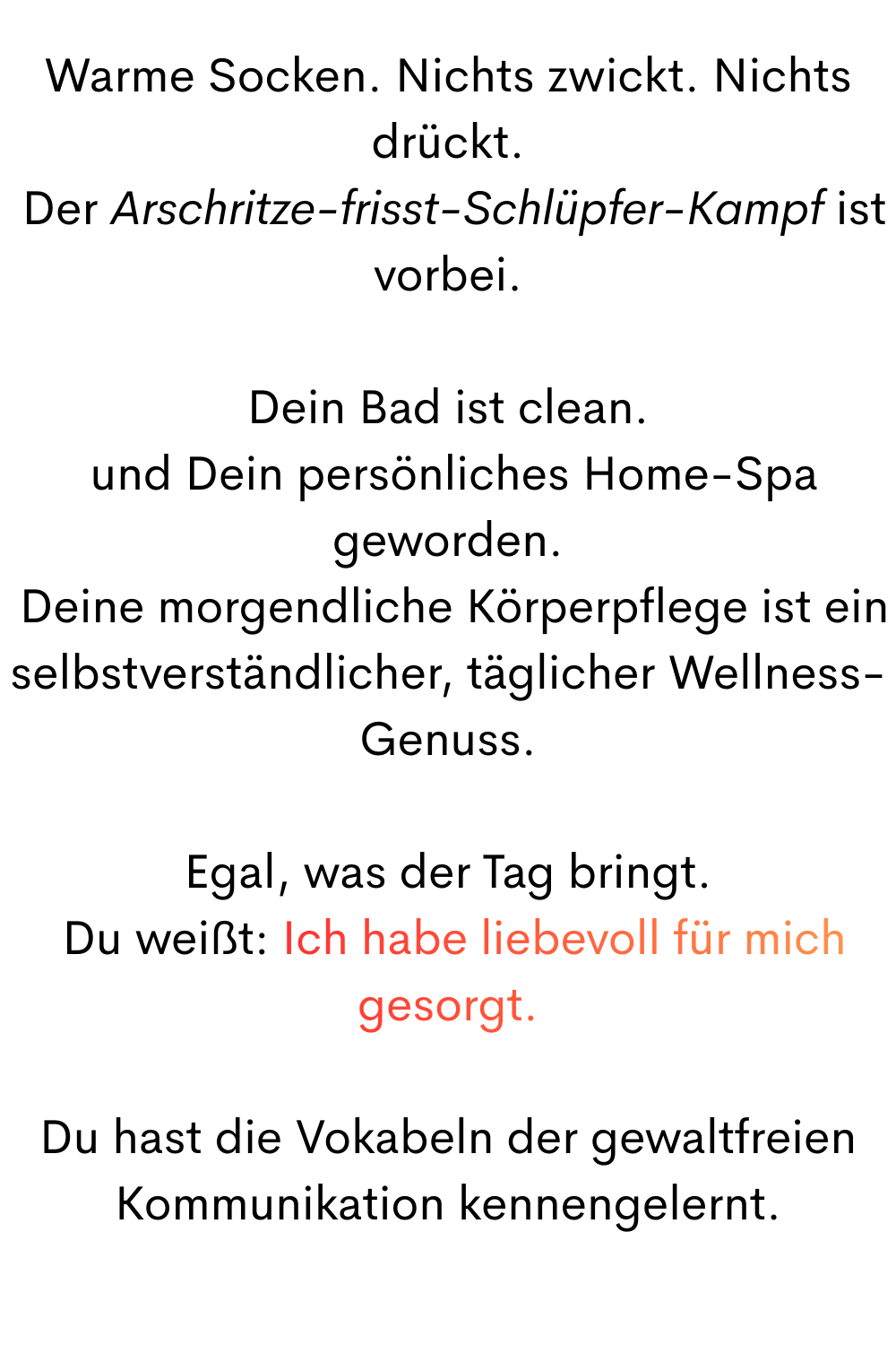Warme Socken. Nichts zwickt. Nichts drückt.
 Der Arschritze-frisst-Schlüpfer-Kampf ist vorbei.
Dein Bad ist sauber
 und Dein persönliches Home-Spa geworden.
 Deine morgendliche Körperpflege ist ein selbstverständlicher, täglicher Wellness-Genuss.
Egal, was der Tag bringt.
 Du weißt: Ich habe liebevoll für mich gesorgt.
Du hast die Vokabeln der gewaltfreien Kommunikation kennengelernt.
