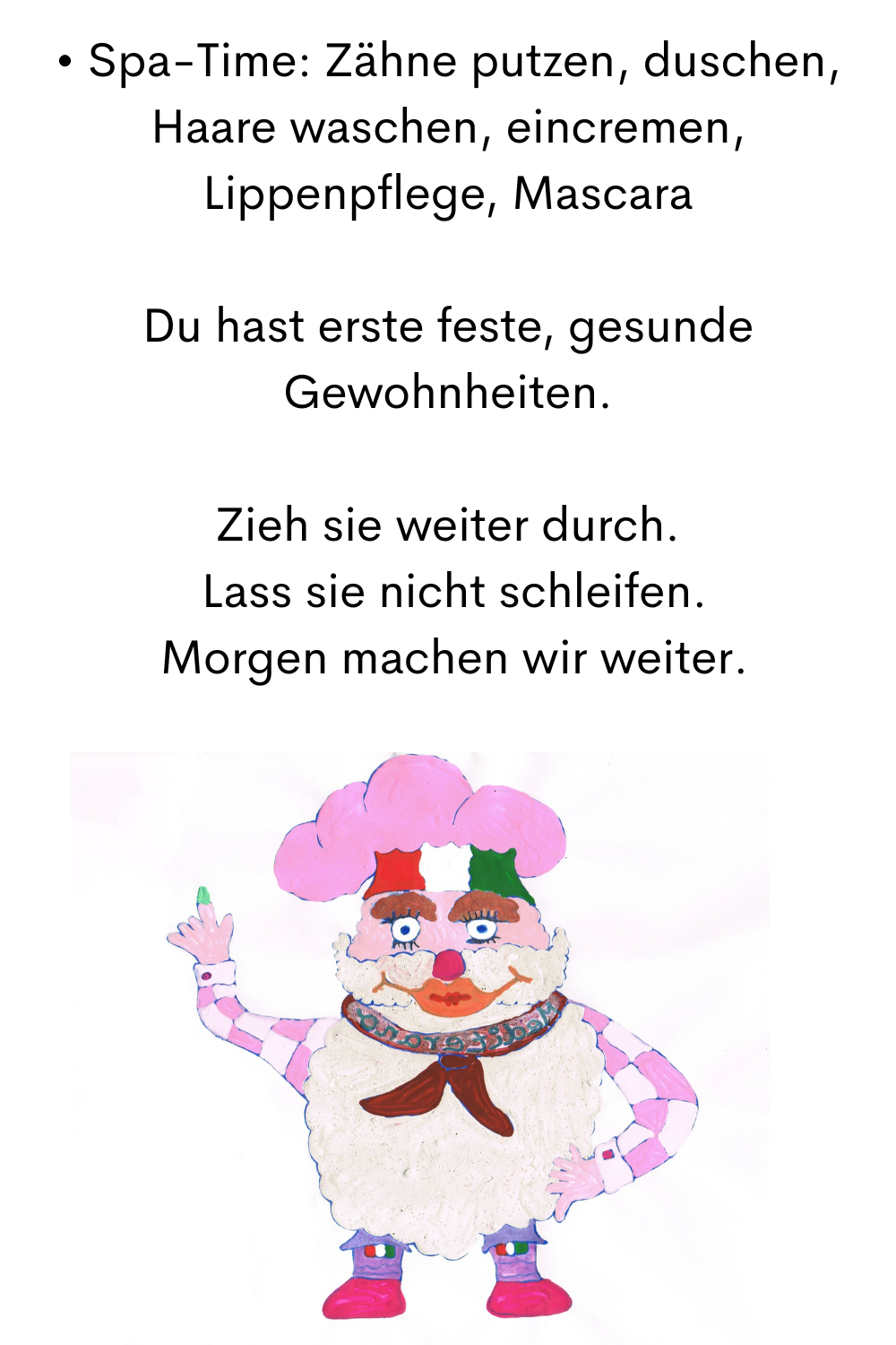 • Spa-Time: Zähne putzen, duschen, Haare waschen, eincremen, Lippenpflege, Mascara
Das sind Deine ersten festen, gesunden Gewohnheiten.
Zieh sie weiter durch.
 Lass sie nicht schleifen.
 Morgen machen wir weiter.