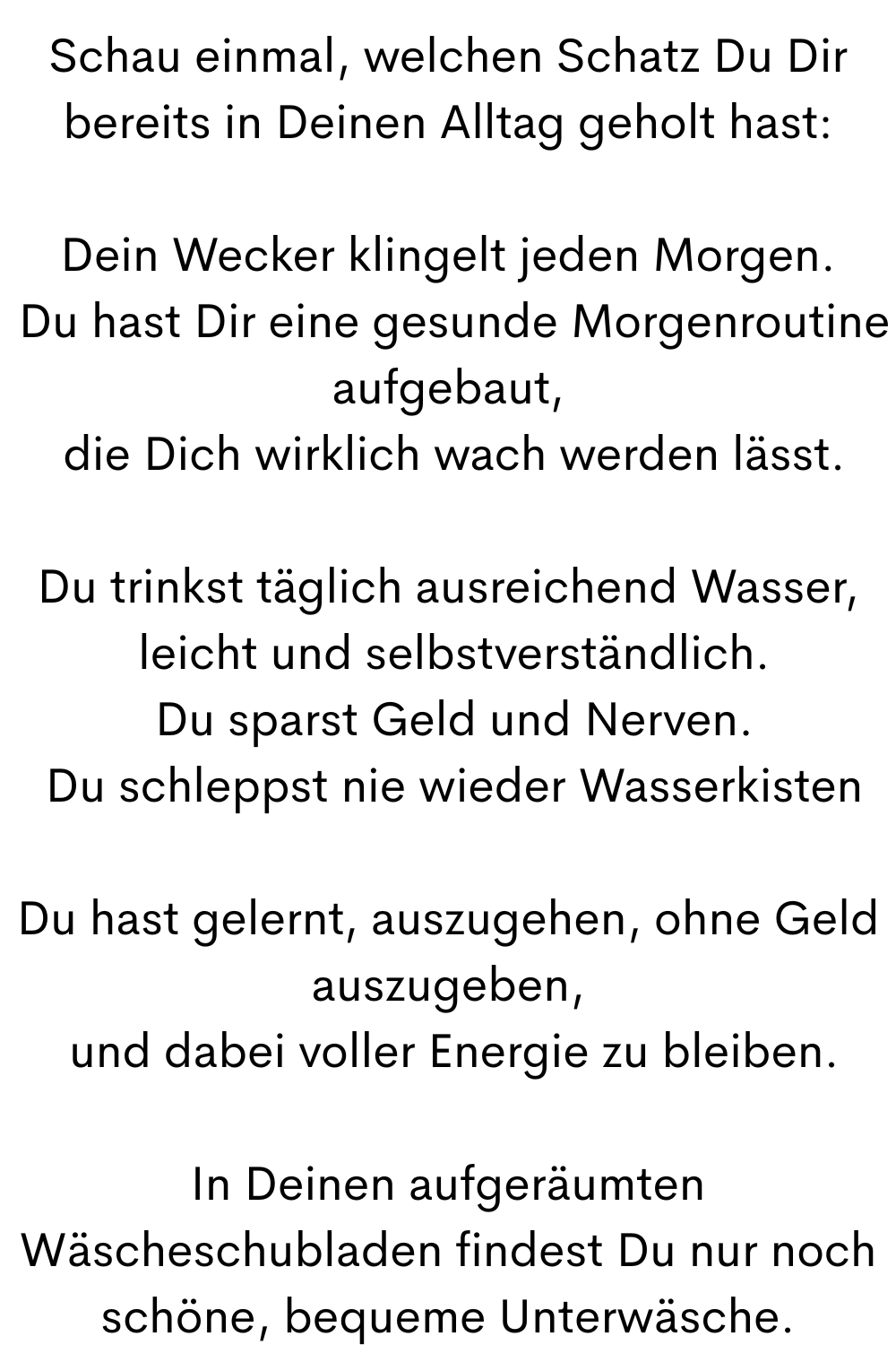 Schau einmal, welchen Schatz Du Dir bereits in Deinen Alltag geholt hast:
Dein Wecker klingelt jeden Morgen.
 Du hast Dir eine gesunde Morgenroutine aufgebaut,
 die Dich wirklich wach werden lässt.
Du trinkst täglich ausreichend Wasser,
 leicht und selbstverständlich.
 Du sparst Geld und Nerven.
 Du schleppst nie wieder Wasserkisten
Du hast gelernt, auszugehen, ohne Geld auszugeben,
 und dabei voller Energie zu bleiben.
In Deinen aufgeräumten Wäscheschubladen findest Du nur noch schöne, bequeme Unterwäsche.