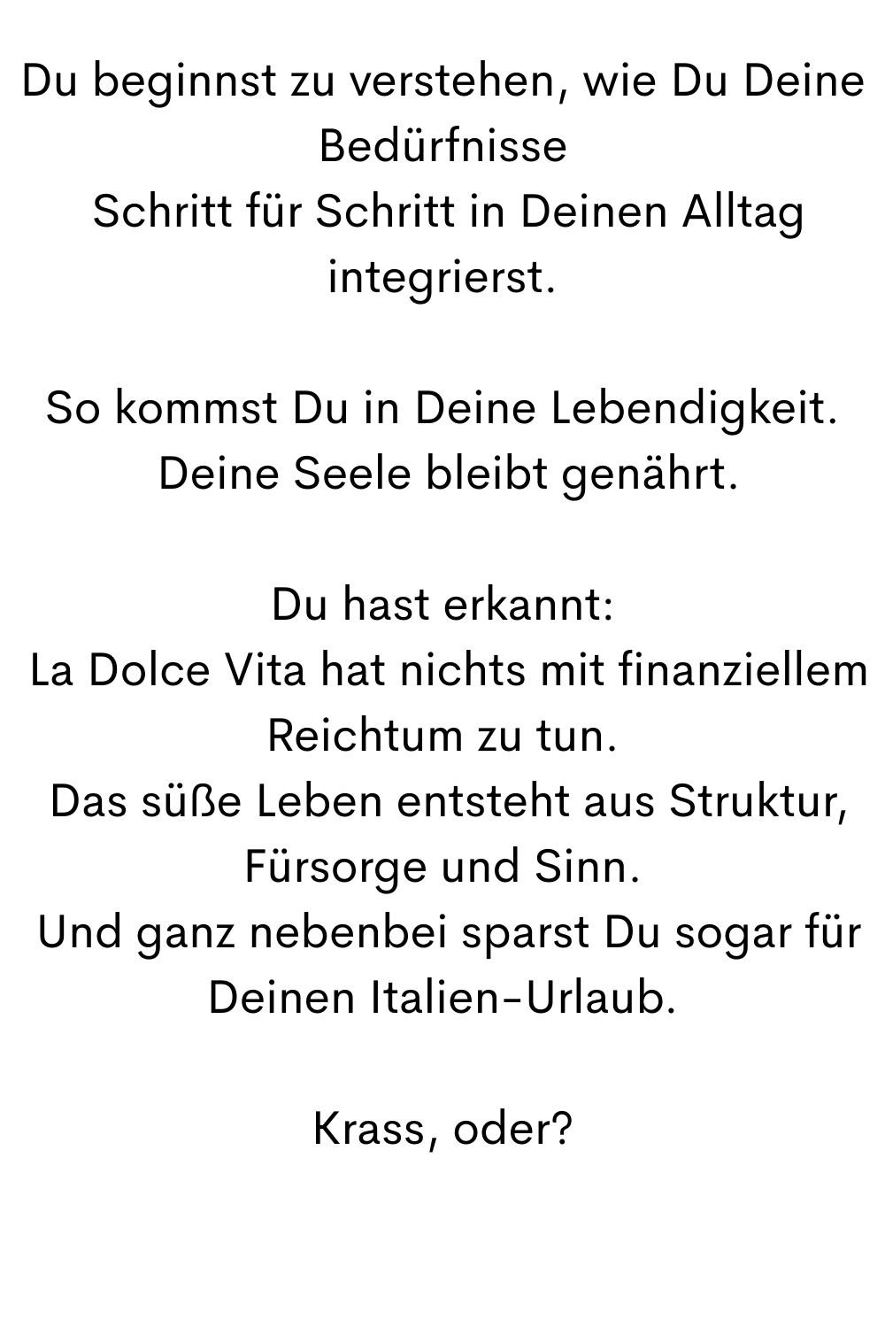 Du beginnst zu verstehen, wie Du Deine Bedürfnisse
 Schritt für Schritt in Deinen Alltag integrierst.
So kommst Du in Deine Lebendigkeit.
 Deine Seele bleibt genährt.
Du hast erkannt:
 La Dolce Vita hat nichts mit finanziellem Reichtum zu tun.
 Das süße Leben entsteht aus Struktur, Fürsorge und Sinn.
 Und ganz nebenbei sparst Du sogar für Deinen Italien-Urlaub.
Krass, oder?
