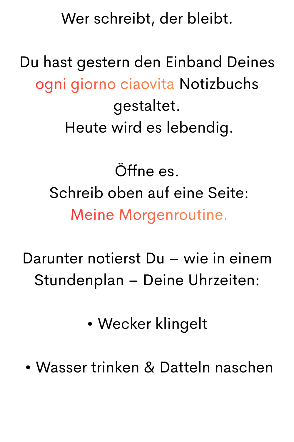 Wer schreibt, der bleibt.
Du hast gestern den Einband Deines
ogni giorno ciaovita Notizbuchs gestaltet.
 Heute wird es lebendig.
Öffne es.
 Schreib oben auf eine Seite:
 Meine Morgenroutine.
Darunter notierst Du – wie in einem Stundenplan – Deine Uhrzeiten:
• Wecker klingelt
 • Wasser trinken & Datteln naschen
