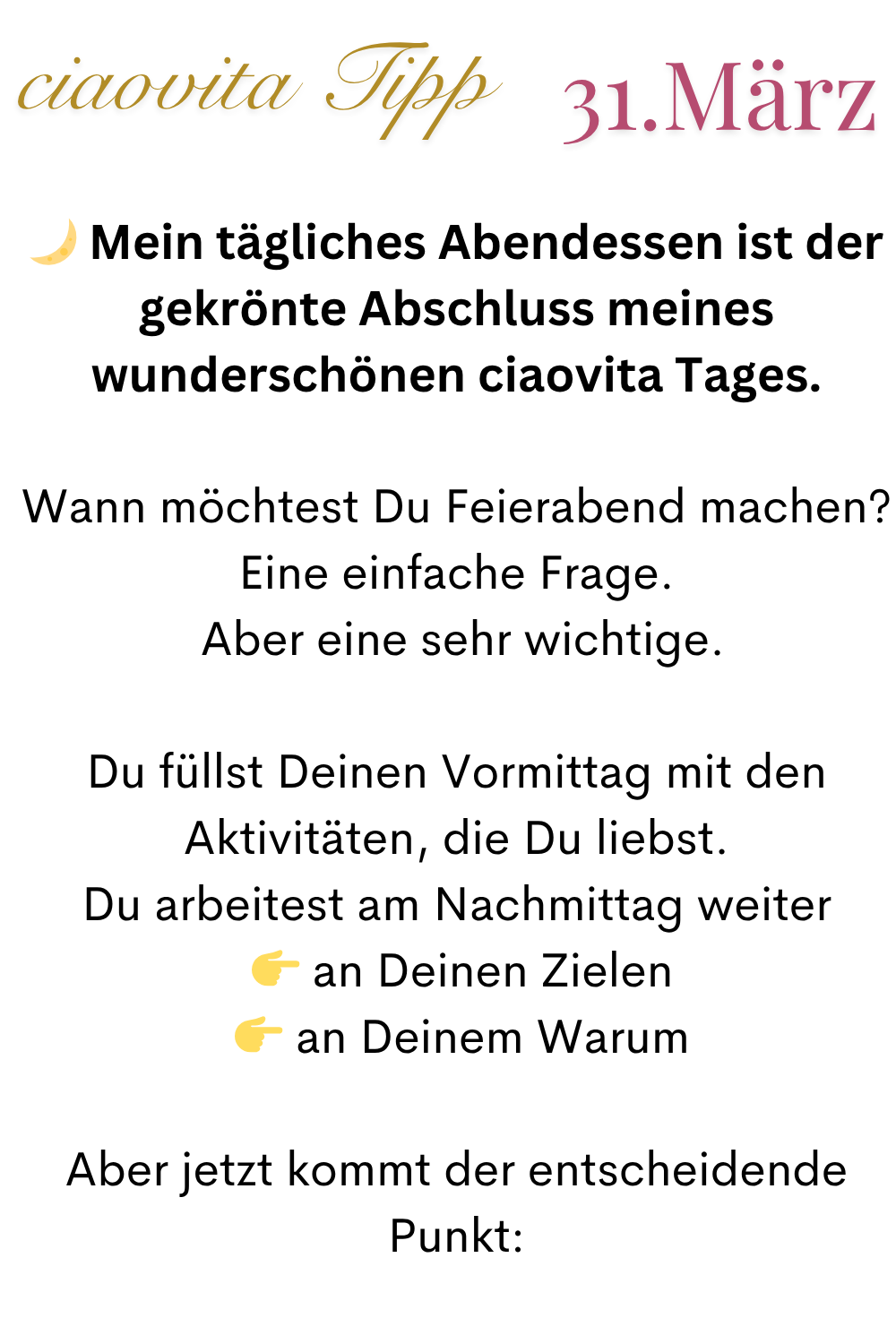 ciaovita Tipp  31.März
 Mein tägliches Abendessen ist der gekrönte Abschluss meines wunderschönen ciaovita Tages.
Wann möchtest Du Feierabend machen?
Eine einfache Frage.
 Aber eine sehr wichtige.
Du füllst Deinen Vormittag mit den Aktivitäten, die Du liebst.
Du arbeitest am Nachmittag weiter
  an Deinen Zielen
  an Deinem Warum
Aber jetzt kommt der entscheidende Punkt: