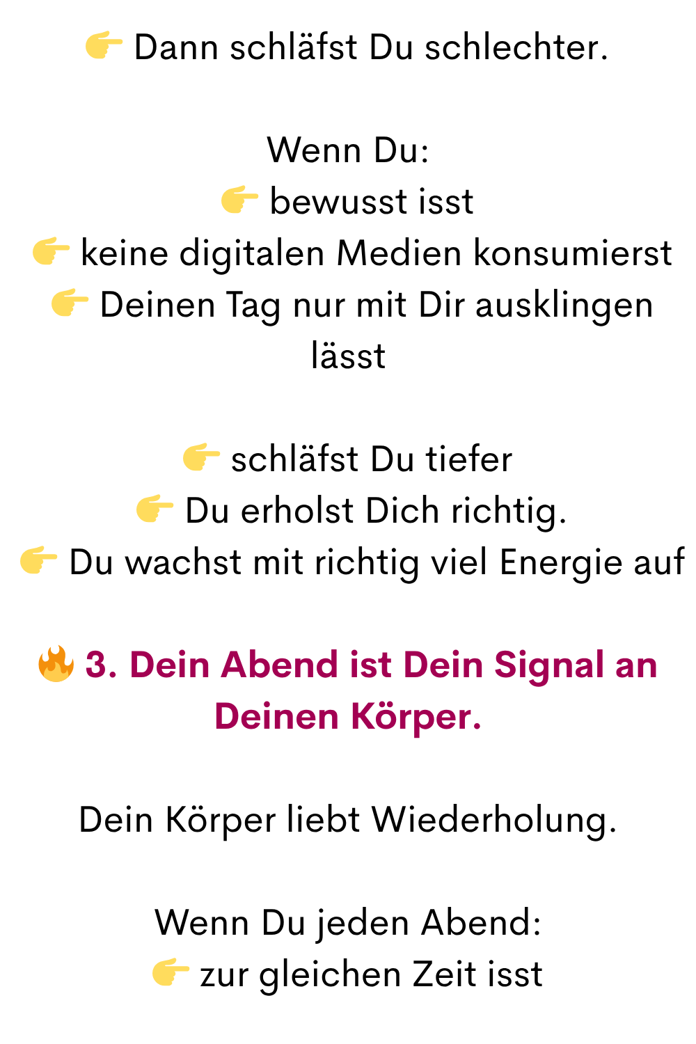  Dann schläfst Du schlechter.
Wenn Du:
 bewusst isst
  keine digitalen Medien konsumierst
  Deinen Tag nur mit Dir ausklingen lässt
 schläfst Du tiefer
  Du erholst Dich richtig.
  Du wachst mit richtig viel Energie auf
 3. Dein Abend ist Dein Signal an Deinen Körper.
Dein Körper liebt Wiederholung.
Wenn Du jeden Abend:
 zur gleichen Zeit isst
