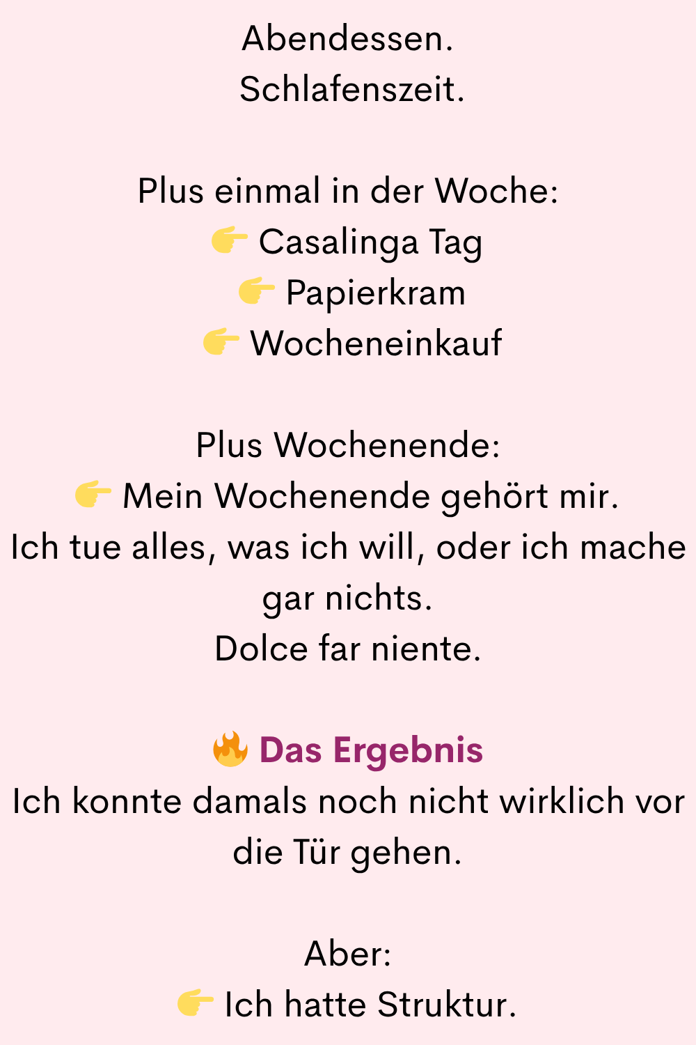Abendessen.
Schlafenszeit.
Plus einmal in der Woche:
Casalinga Tag
Papierkram
Wocheneinkauf
Plus Wochenende:
Mein Wochenende gehört mir.
Ich tue alles, was ich will, oder ich mache gar nichts.
Dolce far niente.
Das Ergebnis
Ich konnte damals noch nicht wirklich vor die Tür gehen.
Aber:
Ich hatte Struktur.